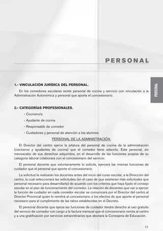 PERSONAL


1.- VINCULACIÓN JURÍDICA DEL PERSONAL.




                                                                                                     PERSONAL
  En los comedores escolares existe personal de cocina y servicio con vinculación a la
Administración Autonómica y personal que aporta el concesionario.


2.- CATEGORÍAS PROFESIONALES.
      - Cocinero/a
      - Ayudante de cocina
      - Responsable de comedor
      - Cuidadores y personal de atención a los alumnos
                           PERSONAL DE LA ADMINISTRACIÓN.
   El Director del centro ejerce la jefatura del personal de cocina de la administración
(cocineros y ayudantes de cocina) que el comedor tiene adscrito. Este personal, sin
menoscabo de sus derechos adquiridos, en el desarrollo de las funciones propias de su
categoría laboral colaborará con el concesionario del servicio.
   El personal docente que voluntariamente lo solicite, ejercerá las mismas funciones de
cuidador que el personal que aporte el concesionario.
    La solicitud la realizarán los docentes antes del inicio del curso escolar, a la Dirección del
centro, la cual seleccionará las solicitudes (en el caso de que existieran más solicitudes que
personal necesario para desarrollarla) de acuerdo con los criterios que haya fijado el consejo
escolar en el plan de funcionamiento del comedor. La relación de docentes que van a ejercer
la función de cuidador en cada comedor escolar se comunicará por el Director del centro al
Director Provincial quien lo remitirá al concesionario a los efectos de que aporte el personal
necesario para el cumplimiento de las ratios establecidas en el Decreto.
    El personal docente que ejerza las funciones de cuidador tendrá derecho al uso gratuito
del servicio de comedor con cargo a la factura mensual que el concesionario remita al centro
y a una gratificación por servicios extraordinarios que abonará la Consejería de Educación.


                                                                                               11
 