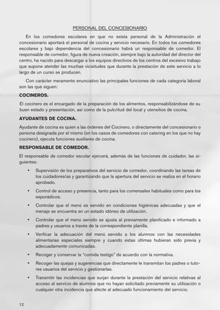 PERSONAL DEL CONCESIONARIO
    En los comedores escolares en que no exista personal de la Administración el
concesionario aportará el personal de cocina y servicio necesario. En todos los comedores
escolares y bajo dependencia del concesionario habrá un responsable de comedor. El
responsable de comedor, figura de nueva creación, siempre bajo la autoridad del director del
centro, ha nacido para descargar a los equipos directivos de los centros del excesivo trabajo
que supone atender las muchas vicisitudes que durante la prestación de este servicio a lo
largo de un curso se producen.
   Con carácter meramente enunciativo las principales funciones de cada categoría laboral
son las que siguen:
COCINEROS.
El cocinero es el encargado de la preparación de los alimentos, responsabilizándose de su
buen estado y presentación, así como de la pulcritud del local y utensilios de cocina.
AYUDANTES DE COCINA.
Ayudante de cocina es quien a las órdenes del Cocinero, o directamente del concesionario o
persona designada por el mismo (en los casos de comedores con catering en los que no hay
cocinero), ejecuta funciones auxiliares de cocina.
RESPONSABLE DE COMEDOR.
El responsable de comedor escolar ejercerá, además de las funciones de cuidador, las si-
guientes:
     •	   Supervisión de los preparativos del servicio de comedor, coordinando las tareas de
          los cuidadores/as y garantizando que la apertura del servicio se realiza en el horario
          aprobado.
     •	   Control de acceso y presencia, tanto para los comensales habituales como para los
          esporádicos.
     •	   Controlar que el menú es servido en condiciones higiénicas adecuadas y que el
          menaje se encuentra en un estado idóneo de utilización.
     •	   Controlar que el menú servido se ajusta al previamente planificado e informado a
          padres y usuarios a través de la correspondiente planilla.
     •	   Verificar la adecuación del menú servido a los alumnos con las necesidades
          alimentarias especiales siempre y cuando estas últimas hubieran sido previa y
          adecuadamente comunicadas.
     •	   Recoger y conservar la “comida testigo” de acuerdo con la normativa.
     •	   Recoger las quejas y sugerencias que directamente le transmitan los padres o tuto-
          res usuarios del servicio y gestionarlas.
     •	   Transmitir las incidencias que surjan durante la prestación del servicio relativas al
          acceso al servicio de alumnos que no hayan solicitado previamente su utilización o
          cualquier otra incidencia que afecte al adecuado funcionamiento del servicio.


12
 
