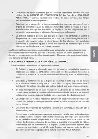 •	   Comunicar las actas levantadas por los servicios veterinarios oficiales de salud
         pública de la AGENCIA DE PROTECCIÓN DE LA SALUD Y SEGURIDAD
         ALIMENTARIA y cuantas notificaciones reciban de estos servicios, que tengan
         incidencia sobre el servicio prestado.
    •	   Colaborar en el desarrollo de las correspondientes funciones de control con el
         órgano de contratación y, en su caso, con la Entidad Pública o Privada a la que la
         Administración atribuya las funciones de vigilancia de las obligaciones de la
         concesión, para garantizar el adecuado funcionamiento del servicio.
    •	   La Entidad pública o privada que designe el órgano de contratación asistirá al
         Responsable de comedor resolviéndole las dudas que pudieran surgirle durante la
         prestación del servicio sobre la alimentación de los alumnos con patologías
         alimenticias o trastornos agudos a través del teléfono de asistencia que a estos
         efectos se habilite durante el servicio de comidas.
Los Responsables de comedor escolar realizarán su actividad en los períodos anteriores




                                                                                                   PERSONAL
(desde la finalización de la última clase de la mañana), durante los turnos del servicio, y
durante el período posterior a la utilización del servicio. El número mínimo de horas/ día de
este personal será 2,5 horas.
CUIDADORES Y PERSONAL DE ATENCIÓN AL ALUMNADO.
   Los Cuidadores desarrollarán las siguientes funciones:
    •	   El Cuidado y apoyo al alumnado, que por su edad o necesidades educativas
         especiales asociadas a condiciones personales de discapacidad, necesiten la
         colaboración y soporte de una persona adulta en las actividades de alimentación y
         aseo.
    •	   El cuidado y mantenimiento de la higiene de los niños. A este respecto se insistirá
         en el lavado de manos, antes y tras la comida, bien con agua y jabón o mediante la
         distribución de toallitas húmedas. Las toallitas deberá aportarlas el concesionario.
    •	   En caso de dispersión de las aulas respecto de la ubicación de las instalaciones del
         comedor este personal acompañará al alumnado usuario del servicio a las referidas
         instalaciones teniendo especial cuidado con el alumnado de educación infantil.
    •	   La adopción de las medidas necesarias para que en caso de existencia de turnos de
         comedor no se impida una ingesta satisfactoria en aquellos alumnos/as que precisen
         mayor tiempo.
    •	   Desarrollo de programas de Autonomía Personal del alumnado, en relación con la
         alimentación y aseo.
    •	   Proporcionar orientaciones en materia de educación para la salud y de adquisición
         de hábitos sociales, realizando actividades educativas y de tiempo libre, a desarrollar
         en los períodos anterior y/o posterior a la utilización del servicio de comedor, que
         reflejen la dimensión educativa del comedor y favorezca el desarrollo de hábitos
         relacionados con la alimentación y la higiene. Dichas actividades deberán estar
         previamente aprobadas por el Consejo Escolar del correspondiente Centro
         Educativo quien tras su aprobación lo incluirá en el Plan Anual de Centro.


                                                                                             13
 