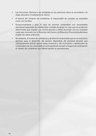 •	   Las fracciones inferiores a las señaladas en las anteriores ratios se acumularán a la
          etapa educativa inmediatamente inferior.
     •	   A efectos del cómputo de cuidadores, el responsable de comedor se entenderá
          como uno de ellos.
     •	   Excepcionalmente y para el caso de alumnos comensales con necesidades
          educativas especiales se establecerán medidas de apoyo en caso que se produzcan
          disfunciones que impidan una normal atención a dicho alumnado una vez analizado
          cada caso concreto con la Dirección del Centro y la Dirección Provincial pudiéndose
          ampliar las ratios anteriores.
     •	   No obstante, el número de cuidadores y de atención al alumnado que el concesionario
          aportará para el desarrollo del servicio dependerá del personal docente que
          voluntariamente solicite ejercer estas funciones y del incremento o disminución de
          comensales una vez comenzado el curso ajustando siempre el órgano de contratación
          el número de cuidadores que deberá aportar el concesionario.




16
 