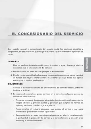 EL C ONC ES IONA R I O D E L S E R V I C I O



Con carácter general el concesionario del servicio tendrá los siguientes derechos y
obligaciones, sin perjuicio de los que incluya en su oferta y que os remitiremos a principio de
curso:




                                                                                                  EL CONCESIONARIO
DERECHOS:
   1-	 Usar los locales e instalaciones del centro, la cocina, el agua y la energía eléctrica
       necesarias para el funcionamiento del comedor.
   2-	 Percibir la tarifa por menú escolar fijada por la Administración.
   3-	 Percibir, en su caso, al final del curso una compensación económica que se calculará
       en función del mayor o menor número de personal que haya tenido que aportar
       respecto de lo previsto en el contrato.
OBLIGACIONES:
   1-	 Solicitar la autorización sanitaria de funcionamiento del comedor escolar, antes del
       inicio de la actividad.
   2-	 En relación al personal que presta servicios en el comedor, cualquiera que sea su
       vinculación jurídico-laboral:
      -	 Formarles, en materia de seguridad alimentaria, dietético-nutricional, prevención de
         riesgos laborales y primeros auxilios y garantizar que cumplan las normas de
         higiene y salubridad que disponga la legislación.
      -	 Proporcionarles el vestuario adecuado para prestar el servicio y una placa
         identificativa que deberán llevar en lugar visible.
      -	 Responder de las acciones u omisiones del personal, en relación con el vestuario,
         la puntualidad, la prestación del servicio y el comportamiento y atención a los
         alumnos y al personal del centro.


                                                                                            17
 
