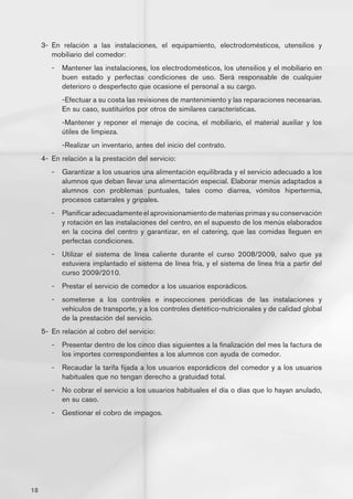 3-	 En relación a las instalaciones, el equipamiento, electrodomésticos, utensilios y
         mobiliario del comedor:
        -	 Mantener las instalaciones, los electrodomésticos, los utensilios y el mobiliario en
           buen estado y perfectas condiciones de uso. Será responsable de cualquier
           deterioro o desperfecto que ocasione el personal a su cargo.
        	   -Efectuar a su costa las revisiones de mantenimiento y las reparaciones necesarias.
            En su caso, sustituirlos por otros de similares características.
        	   -Mantener y reponer el menaje de cocina, el mobiliario, el material auxiliar y los
            útiles de limpieza.
        	   -Realizar un inventario, antes del inicio del contrato.
     4-	 En relación a la prestación del servicio:
        -	 Garantizar a los usuarios una alimentación equilibrada y el servicio adecuado a los
           alumnos que deban llevar una alimentación especial. Elaborar menús adaptados a
           alumnos con problemas puntuales, tales como diarrea, vómitos hipertermia,
           procesos catarrales y gripales.
        -	 Planificar adecuadamente el aprovisionamiento de materias primas y su conservación
           y rotación en las instalaciones del centro, en el supuesto de los menús elaborados
           en la cocina del centro y garantizar, en el catering, que las comidas lleguen en
           perfectas condiciones.
        -	 Utilizar el sistema de línea caliente durante el curso 2008/2009, salvo que ya
           estuviera implantado el sistema de línea fría, y el sistema de línea fría a partir del
           curso 2009/2010.
        -	 Prestar el servicio de comedor a los usuarios esporádicos.
        -	 someterse a los controles e inspecciones periódicas de las instalaciones y
           vehículos de transporte, y a los controles dietético-nutricionales y de calidad global
           de la prestación del servicio.
     5-	 En relación al cobro del servicio:
        -	 Presentar dentro de los cinco días siguientes a la finalización del mes la factura de
           los importes correspondientes a los alumnos con ayuda de comedor.
        -	 Recaudar la tarifa fijada a los usuarios esporádicos del comedor y a los usuarios
           habituales que no tengan derecho a gratuidad total.
        -	 No cobrar el servicio a los usuarios habituales el día o días que lo hayan anulado,
           en su caso.
        -	 Gestionar el cobro de impagos.




18
 