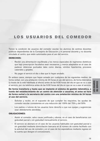 LOS USUARIOS DEL COMEDOR


Tienen la condición de usuarios del comedor escolar los alumnos de centros docentes
públicos dependientes de la Consejería de Educación y el personal docente y no docente
vinculado al centro, que estén autorizados para el uso del servicio.
DERECHOS:
   -	 Recibir una alimentación equilibrada y los menús especiales de regímenes dietéticos
      que bajo prescripción facultativa sean necesarios, y menús adaptados en el caso de
      padecer dolencias puntuales tales como diarrea, vómitos hipertermia, procesos
      catarrales y gripales.
   -	 No pagar el servicio el día o días que lo hayan anulado.
En ambos casos, siempre que hayan avisado por cualquiera de los siguientes medios: de
forma verbal, con una antelación mínima de 24 horas al uso del servicio, de forma telemática




                                                                                                   LOS USUARIOS
                                                                                                    DEL SERVICIO
(a través de la web habilitada al efecto) antes de las 9:30 horas del día en que se va a usar
el servicio, por vía telefónica antes de las 9:30 horas del día en que se va a usar el servicio.
De forma transitoria y hasta que se implante el sistema de gestión telemática, a
través del establecimiento de un centro de atención a usuarios, el aviso se hará
de forma verbal a la secretaría del centro con una antelación mínima de 24 horas
al uso del servicio.
   -	 Solicitar y recibir, en el supuesto de que cumplan los requisitos, las ayudas de
      comedor escolar consistentes en una reducción del 100% del 75% y del 50%
   -	 Los padres o tutores de los usuarios tiene derecho a que sus quejas y sugerencias
      sean debidamente atendidas.
OBLIGACIONES:
   -	 Asistir al comedor, salvo causa justificada y abonar, en el caso de beneficiarios con
      gratuidad parcial o sin gratuidad mensualmente el servicio.
   -	 El servicio se abonará en el caso de los usuarios habituales con gratuidad parcial o
      sin gratuidad mediante domiciliación bancaria en el número de cuenta facilitado con
      la solicitud del uso de comedor y en el caso de los esporádicos mediante ingreso en
      la cuenta que designe el concesionario.


                                                                                             19
 