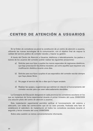 CENT R O D E AT E N C I Ó N A U S U A R I O S



     En la Orden de comedores se prevé la constitución de un centro de atención a usuarios,
utilizando las nuevas tecnologías de la comunicación, con el objetivo final de mejorar la
calidad del servicio público de comedor escolar y mejorar su gestión.
    A través del Centro de Atención a Usuarios, telefónica o telemáticamente, los padres o
tutores de los usuarios del comedor podrán realizar las siguientes actuaciones:
         a)	 Solicitar para sus hijos o pupilos los menús especiales de regímenes dietéticos,
             que bajo prescripción facultativa necesiten, así como aquellos que requieran una
             modificación dietética durante unos días.

         b)	 Solicitar para sus hijos o pupilos el uso esporádico del comedor escolar siempre
             que haya plazas libres.

         c)	 No pagar el servicio del día o días que lo hayan anulado.

         d)	 Realizar las quejas y sugerencias que estimen en relación al funcionamiento del
             comedor escolar para que sean adecuadamente atendidas.

   La Consejería de Educación designará en cada provincia los comedores escolares en los
que se implantará de forma experimental durante el primer trimestre del curso 2008/2009
una solución piloto del centro de atención a usuarios.
   Esta implantación experimental permitirá verificar el funcionamiento del sistema y
adecuarlo, con todas las correcciones que en su caso proceda, finalizada esta fase se
establecerá el calendario de implantación en todos los comedores escolares durante el
segundo y tercer trimestre del curso 2008/2009.
     Sobre esta cuestión os iremos convenientemente informando.




20
 