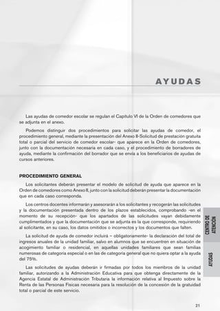AY U D A S



   Las ayudas de comedor escolar se regulan el Capítulo VI de la Orden de comedores que
se adjunta en el anexo.
    Podemos distinguir dos procedimientos para solicitar las ayudas de comedor, el
procedimiento general, mediante la presentación del Anexo II-Solicitud de prestación gratuita
total o parcial del servicio de comedor escolar- que aparece en la Orden de comedores,
junto con la documentación necesaria en cada caso, y el procedimiento de borradores de
ayuda, mediante la confirmación del borrador que se envía a los beneficiarios de ayudas de
cursos anteriores.


PROCEDIMIENTO GENERAL
   Los solicitantes deberán presentar el modelo de solicitud de ayuda que aparece en la
Orden de comedores como Anexo II, junto con la solicitud deberán presentar la documentación
que en cada caso corresponda.
    Los centros docentes informarán y asesorarán a los solicitantes y recogerán las solicitudes
y la documentación presentada dentro de los plazos establecidos, comprobando -en el
momento de su recepción- que los apartados de las solicitudes vayan debidamente
                                                                                                  CENTRO DE
                                                                                                   ATENCIÓN
cumplimentados y que la documentación que se adjunta es la que corresponde, requiriendo
al solicitante, en su caso, los datos omitidos o incorrectos y los documentos que falten.
   La solicitud de ayuda de comedor incluirá – obligatoriamente- la declaración del total de
ingresos anuales de la unidad familiar, salvo en alumnos que se encuentren en situación de
acogimiento familiar o residencial, en aquellas unidades familiares que sean familias
numerosas de categoría especial o en las de categoría general que no quiera optar a la ayuda
                                                                                                    AYUDAS




del 75%.
    Las solicitudes de ayudas deberán ir firmadas por todos los miembros de la unidad
familiar, autorizando a la Administración Educativa para que obtenga directamente de la
Agencia Estatal de Administración Tributaria la información relativa al Impuesto sobre la
Renta de las Personas Físicas necesaria para la resolución de la concesión de la gratuidad
total o parcial de este servicio.


                                                                                            21
 