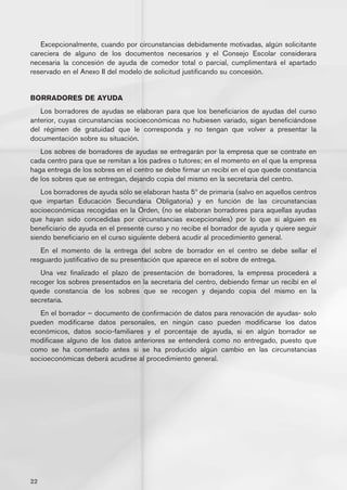 Excepcionalmente, cuando por circunstancias debidamente motivadas, algún solicitante
careciera de alguno de los documentos necesarios y el Consejo Escolar considerara
necesaria la concesión de ayuda de comedor total o parcial, cumplimentará el apartado
reservado en el Anexo II del modelo de solicitud justificando su concesión.


BORRADORES DE AYUDA
   Los borradores de ayudas se elaboran para que los beneficiarios de ayudas del curso
anterior, cuyas circunstancias socioeconómicas no hubiesen variado, sigan beneficiándose
del régimen de gratuidad que le corresponda y no tengan que volver a presentar la
documentación sobre su situación.
   Los sobres de borradores de ayudas se entregarán por la empresa que se contrate en
cada centro para que se remitan a los padres o tutores; en el momento en el que la empresa
haga entrega de los sobres en el centro se debe firmar un recibí en el que quede constancia
de los sobres que se entregan, dejando copia del mismo en la secretaria del centro.
   Los borradores de ayuda sólo se elaboran hasta 5º de primaria (salvo en aquellos centros
que impartan Educación Secundaria Obligatoria) y en función de las circunstancias
socioeconómicas recogidas en la Orden, (no se elaboran borradores para aquellas ayudas
que hayan sido concedidas por circunstancias excepcionales) por lo que si alguien es
beneficiario de ayuda en el presente curso y no recibe el borrador de ayuda y quiere seguir
siendo beneficiario en el curso siguiente deberá acudir al procedimiento general.
   En el momento de la entrega del sobre de borrador en el centro se debe sellar el
resguardo justificativo de su presentación que aparece en el sobre de entrega.
   Una vez finalizado el plazo de presentación de borradores, la empresa procederá a
recoger los sobres presentados en la secretaría del centro, debiendo firmar un recibí en el
quede constancia de los sobres que se recogen y dejando copia del mismo en la
secretaria.
   En el borrador – documento de confirmación de datos para renovación de ayudas- solo
pueden modificarse datos personales, en ningún caso pueden modificarse los datos
económicos, datos socio-familiares y el porcentaje de ayuda, si en algún borrador se
modificase alguno de los datos anteriores se entenderá como no entregado, puesto que
como se ha comentado antes si se ha producido algún cambio en las circunstancias
socioeconómicas deberá acudirse al procedimiento general.




22
 