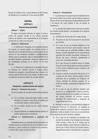 Escolar de Castilla y León, y previa deliberación del Consejo        Artículo 5.– Procedimiento.
de Gobierno en su reunión de 13 de marzo de 2008                     1.– La solicitud por el consejo escolar de establecimiento
                                                                del servicio público de comedor escolar deberá remitirse al
                          DISPONE:                              Director Provincial de Educación correspondiente antes del
                                                                1 de febrero del curso anterior al que se solicite su
                         CAPÍTULO I
                                                                implantación.
                 Disposiciones generales
                                                                     2.– La solicitud de establecimiento del servicio público
     Artículo 1.– Objeto.                                       de comedor escolar deberá ir acompañada de la siguiente
     El objeto del presente Decreto es regular el servicio      documentación:
público de comedor escolar en los centros docentes                   a) 	 Certificación del acuerdo del consejo escolar.
públicos de Castilla y León dependientes de la Consejería
                                                                     b) 	 Propuesta de plan de funcionamiento del servicio
competente en materia de educación.
                                                                          de comedor.
     Artículo 2.– Definiciones.
                                                                     c) 	 En el caso de que se pretenda establecer en las
     1.– A efectos de lo dispuesto en el presente Decreto                 instalaciones del propio centro escolar o fuera de
se entiende por servicio público de comedor escolar el                    él en locales que se pretendan habilitar a estos
desarrollo de la actividad educativa y de alimentación de los             efectos, memoria descriptiva de las características
alumnos en los comedores escolares o establecimientos                     generales del comedor proyectado, firmada por el
idóneos para su prestación, bajo la responsabilidad de la                 director del centro, indicando expresamente el
autoridad educativa, gestionado a través de cualquiera de                 número de comensales previstos.
las modalidades previstas en el artículo 10 de este
                                                                     	 En el caso de que se pretenda ubicar en locales
Decreto.
                                                                          fuera del recinto escolar deberá aportarse asimismo
     2.– A efectos de lo dispuesto en el presente Decreto                 el título jurídico habilitante para la utilización del
se entiende por comedor escolar el espacio físico,                        local con este fin.
debidamente equipado y acondicionado que, ubicado con
carácter general dentro del recinto escolar, es idóneo para          d) 	 Cuando se solicite la prestación del servicio en el
la prestación del servicio público de comedor escolar.                    comedor de otro centro docente público, informe
                                                                          justificativo de su necesidad, con indicación del
                                                                          número estimado de alumnos usuarios, de su
                         CAPÍTULO II                                      medio de traslado, y propuesta de organización del
        Prestación y establecimiento del servicio                         servicio.
      Artículo 3.– Prestación del servicio.                          e) 	 En el caso de que se pretenda implantar este
      El servicio público de comedor escolar podrá prestarse              servicio en un establecimiento abierto al público,
en:                                                                       informe justificativo de su necesidad, con indicación
                                                                          del número estimado de alumnos usuarios,
    a) 	 En el comedor escolar del propio centro, ya esté
                                                                          idoneidad del establecimiento y propuesta de
          ubicado en el mismo o fuera de él, en locales que
                                                                          organización del servicio.
          se pretendan habilitar a estos efectos.
                                                                     3.– Recibida la solicitud y la documentación exigida en
    b) 	 En el comedor escolar de otro centro docente
                                                                la Dirección Provincial de Educación, se recabará un
          público.
                                                                informe de la inspección educativa sobre la conveniencia
    c) 	 Excepcionalmente en establecimientos abiertos al       del servicio, donde se detalle el número y las características
          público idóneos para su prestación.                   de los alumnos del centro docente y además:
    Artículo 4.– Establecimiento y supresión del                     a) 	 En el caso de las solicitudes de prestación del
servicio.                                                                 servicio de comedor en las instalaciones del propio
    El establecimiento y la supresión del servicio público de             centro escolar o fuera de él en locales que se
comedor escolar se realizará de oficio por la administración              pretendan habilitar a estos efectos se elaborará un
educativa o, previo acuerdo por mayoría de sus miembros,                  informe por el Área Técnica de Construcciones y
a solicitud del consejo escolar del centro.                               Equipamientos sobre la idoneidad de los espacios,


24
 