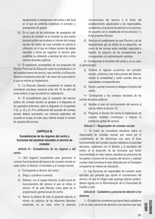 equipamiento e instalaciones del centro o del local             concesionaria del servicio o el titular del
         en el que se pretenda establecer el comedor, y                  establecimiento adjudicatario y los responsables,
         presupuesto de gastos.                                          cuidadores y el personal de atención a los alumnos,
    b) 	 En el caso de las solicitudes de prestación del                 de acuerdo con lo establecido en los artículos 7 y
         servicio de comedor en el comedor en otro centro                8 del presente Decreto.
         docente público se recabará un informe del consejo          d) 	 Velar por el cumplimiento de este Decreto y de las
         escolar del centro de cuyo comedor se solicita la                disposiciones que se dicten en su desarrollo, así
         utilización, en el que se indique número de plazas               como de las normas sobre sanidad, seguridad e
         vacantes y forma de organizar el servicio para                   higiene, sin perjuicio de las competencias que
         posibilitar su utilización a alumnos de otro u otros             correspondan a la administración sanitaria.
         centros docentes públicos.                                   3.– Corresponde al secretario del centro y, en su caso,
     4.– El expediente, acompañado de una propuesta del          al administrador:
Director Provincial de Educación sobre la procedencia o no           a) 	 Ordenar el régimen económico del comedor
del establecimiento del servicio, será remitido a la Dirección            escolar, conforme a las instrucciones del director,
General competente antes del 1 de marzo del curso anterior                realizar la contabilidad y rendir cuentas ante las
al que se solicite su implantación.                                       autoridades correspondientes.
    5.– La Dirección General competente en materia de                b) 	 Ejercer cuantas funciones le delegue el director del
comedores escolares resolverá antes del 15 de abril del                   centro.
curso anterior al que se solicite su implantación.
                                                                     4.– Corresponde a los consejos escolares de los
     6.– El procedimiento para la supresión del servicio         centros docentes públicos:
público de comedor escolar se ajustará a lo dispuesto en
                                                                     a) 	 Aprobar el plan de funcionamiento del servicio al
los apartados anteriores, salvo lo dispuesto en el apartado
                                                                          que se refiere el artículo 15.
2 b), c), d) y e). A la certificación del acuerdo del consejo
escolar deberá acompañar una memoria explicativa del                 b) 	 Proponer al director del centro la implantación de
acuerdo en la que, en todo caso, deberá constar el número                 cuantas medidas contribuyan a mejorar la
de usuarios del servicio.                                                 prestación global del servicio.
                                                                     Artículo 7.– Responsable de comedor escolar.
                       CAPÍTULO III                                   1.– En todos los comedores escolares habrá un
     Competencias de los órganos del centro y                    responsable de comedor escolar que velará por el
   funciones del personal vinculado al servicio de               cumplimiento de las directrices que para el buen
                      comedor                                    funcionamiento del comedor escolar establezca la autoridad
                                                                 educativa, colaborará con el director y el secretario del
    Artículo 6.– Competencias de los órganos y del               centro en el desarrollo de las funciones que tienen
centro.                                                          encomendadas en esta materia, atenderá las peticiones de
    1.– Son órganos competentes para garantizar el               los padres o tutores de los usuarios del servicio y realizará
correcto funcionamiento del servicio de comedor escolar en       cuantas otras funciones le sean atribuidas por la Consejería
cada centro: el director, el secretario y el consejo escolar.    competente en materia de educación.
    2.– Corresponde al director del centro:                           2.– Las funciones de responsable de comedor serán
    a) 	 Dirigir y coordinar el servicio.                        ejercidas por personal que aporte el concesionario del
    b) 	 Elaborar, con el equipo directivo, el plan anual de     servicio, sin que en ningún caso suponga relación jurídico-
         funcionamiento del servicio al que se refiere el        laboral alguna con la Administración de la Comunidad de
         artículo 15 de este Decreto como parte de la            Castilla y León.
         programación general anual del centro.                      Artículo 8.– Cuidadores y personal de atención a los
    c) 	 Ejercer la jefatura de todo el personal adscrito al     alumnos.
         mismo, sin perjuicio de las relaciones laborales             1.– En todos los comedores escolares habrá cuidadores
                                                                                                                                 NORMATIVO




         existentes, en su caso, entre la empresa                y, en su caso, personal de atención a los alumnos que bajo
                                                                                                                                   ANEXO




                                                                                                                          25
 