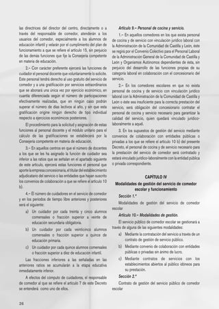 las directrices del director del centro, directamente o a            Artículo 9.– Personal de cocina y servicio.
través del responsable de comedor, atenderán a los                   1.– En aquellos comedores en los que exista personal
usuarios del comedor, especialmente a los alumnos de            de cocina y de servicio con vinculación jurídico laboral con
educación infantil y velarán por el cumplimiento del plan de    la Administración de la Comunidad de Castilla y León, éste
funcionamiento a que se refiere el artículo 15, sin perjuicio   se regirá por el Convenio Colectivo para el Personal Laboral
de las demás funciones que fije la Consejería competente        de la Administración General de la Comunidad de Castilla y
en materia de educación.                                        León y Organismos Autónomos dependientes de ésta, sin
     2.– Con carácter preferente ejercerá las funciones de perjuicio del desarrollo de las funciones propias de su
cuidador el personal docente que voluntariamente lo solicite. categoría laboral en colaboración con el concesionario del
Este personal tendrá derecho al uso gratuito del servicio de servicio.
comedor y a una gratificación por servicios extraordinarios          2.– En los comedores escolares en que no exista
que se abonará una única vez por ejercicio económico, en personal de cocina y de servicio con vinculación jurídico
cuantía diferenciada según el número de participaciones laboral con la Administración de la Comunidad de Castilla y
efectivamente realizadas, que en ningún caso podrán León o éste sea insuficiente para la correcta prestación del
superar el número de días lectivos al año, y sin que esta servicio, será obligación del concesionario contratar el
gratificación origine ningún derecho de tipo individual personal de cocina y servicio necesario para garantizar la
respecto a ejercicios económicos posteriores.                   calidad del servicio, quien quedará vinculado jurídico-
     El procedimiento para la solicitud y asignación de estas laboralmente a aquél.
funciones al personal docente y el módulo unitario para el           3. En los supuestos de gestión del servicio mediante
cálculo de las gratificaciones se establecerá por la convenios de colaboración con entidades públicas o
Consejería competente en materia de educación.                  privadas a los que se refiere el artículo 10 b) del presente
     3.– En aquellos centros en que el número de docentes Decreto, el personal de cocina y de servicio necesario para
a los que se les ha asignado la función de cuidador sea la prestación del servicio de comedor será contratado y
inferior a las ratios que se señalan en el apartado siguiente estará vinculado jurídico-laboralmente con la entidad pública
de este artículo, ejercerá estas funciones el personal que o privada correspondiente.
aporte la empresa concesionaria, el titular del establecimiento
adjudicatario del servicio o las entidades que hayan suscrito                           CAPÍTULO IV
los convenios de colaboración a que se refiere el artículo 10
                                                                   Modalidades de gestión del servicio de comedor
b).
                                                                                 escolar y funcionamiento
     4.– El número de cuidadores en el servicio de comedor
                                                                     Sección 1.ª
y en los períodos de tiempo libre anteriores y posteriores
será el siguiente:                                                   Modalidades de gestión del servicio de comedor
                                                                escolar
     a) 	 Un cuidador por cada treinta y cinco alumnos
          comensales o fracción superior a veinte de                 Artículo 10.– Modalidades de gestión.
          educación secundaria obligatoria.                          El servicio público de comedor escolar se gestionará a
     b) 	 Un cuidador por cada veinticinco alumnos través de alguna de las siguientes modalidades:
          comensales o fracción superior a quince de                 a) 	 Mediante la contratación del servicio a través de un
          educación primaria.                                             contrato de gestión de servicio público.
     c) 	 Un cuidador por cada quince alumnos comensales             b) 	 Mediante convenio de colaboración con entidades
          o fracción superior a diez de educación infantil.               públicas o privadas sin ánimo de lucro.
     Las fracciones inferiores a las señaladas en las                c) 	 Mediante contratos de servicios con los
anteriores ratios se acumularán a la etapa educativa                      establecimientos abiertos al público idóneos para
inmediatamente inferior.                                                  su prestación.
     A efectos del cómputo de cuidadores, el responsable             Sección 2.ª
de comedor al que se refiere el artículo 7 de este Decreto           Contrato de gestión del servicio público de comedor
se entenderá  como uno de ellos.                                escolar


26
 