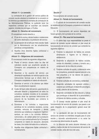 Artículo 11.– La concesión.                                     Sección 3.ª
     La contratación de la gestión del servicio público de           Funcionamiento del comedor escolar
comedor escolar adoptará la modalidad de la concesión en
                                                                     Artículo 14.– Período de funcionamiento.
los términos que determine la normativa de contratación de
las Administraciones Públicas, no pudiendo tener los                 1.– El período de funcionamiento del comedor escolar
respectivos contratos que se suscriban una duración              se establecerá por la Consejería competente en materia de
superior, incluidas las prórrogas, a 10 años.                    Educación.
     Artículo 12.– Derechos del concesionario.                       2.– El funcionamiento del servicio dependerá del
     El concesionario tendrá derecho a:                          horario general y de la jornada de los centros.
     a) 	 El uso de la cocina y demás locales e instalaciones        Artículo 15.– Plan anual de funcionamiento.
          del centro destinados a la prestación del servicio.         1.– El centro bajo cuya responsabilidad se preste el
     b) 	 La percepción de la tarifa por menú escolar, fijada    servicio de comedor escolar elaborará un plan anual de
          por la Administración con las actualizaciones          funcionamiento del servicio de comedor que contendrá los
          periódicas correspondientes.                           siguientes objetivos:
     c) 	 Aquellos otros derechos fijados contractual o
                                                                     a) 	 Fomentar la adquisición de hábitos de correcta
          normativamente.
                                                                          alimentación e higiene en la infancia y
     Artículo 13.– Obligaciones del concesionario.
                                                                          adolescencia.
     El concesionario tendrá las siguientes obligaciones:
                                                                     b) 	 Desarrollar la adquisición de hábitos sociales,
     a) 	 Prestar el servicio durante todos los días del                  normas de urbanidad y cortesía y correcto uso y
          calendario escolar que anualmente apruebe la
                                                                          conservación de los útiles de comedor.
          Consejería con competencias en materia de
          educación.                                                 c) 	 Fomentar actitudes de ayuda y colaboración entre
     b) 	 Garantizar a los usuarios del servicio una                      los compañeros, prestando especial atención a los
          alimentación equilibrada con estricta sujeción a las            más pequeños y en las labores de puesta y
          instrucciones técnicas que al efecto dicte la                   recogida del servicio.
          Consejería competente en materia de educación.             d) 	 Fomentar actitudes de convivencia y solidaridad.
     c) 	 Garantizar el servicio a los alumnos que deban             e) 	 Desarrollar actividades de expresión artística y
          llevar una alimentación especial.                               corporal que contribuyan al desarrollo psicológico,
     d) 	 Cuidar del buen orden del servicio, garantizando la             social y afectivo de los alumnos.
          adecuada dotación y equipamiento de todos los
                                                                     f) 	 Desarrollar actividades de libre elección y lúdicas
          comedores escolares incluidos en la concesión,
          pudiendo dictar las oportunas instrucciones sin                 que contribuyan al desarrollo de la personalidad y
          perjuicio de las facultades que conserva la                     al fomento de hábitos sociales y culturales.
          Administración.                                            2.– El consejo escolar aprobará el plan anual de
     e) 	 Someterse a los controles e inspecciones               funcionamiento del servicio de comedor, que pasará a ser
          periódicas de los comedores escolares, cocinas         parte integrante de la programación general anual del
          centrales, vehículos de transporte y demás             centro.
          elementos que establezca la legislación higiénico-
                                                                      3.– La aprobación del plan de funcionamiento del
          sanitaria, así como a los controles dietético-
                                                                 servicio de comedor se entenderá otorgada para el curso
          nutricionales y de calidad global de la prestación
          del servicio que contractualmente fije la Consejería   escolar y renovada automáticamente si no varían las
          competente en materia de educación, abonando           circunstancias determinantes de aquélla.
          las tasas y los costes derivados de su realización.        4.– La dirección del centro docente informará a los
     f) 	 Aquellas otras obligaciones fijadas contractual o      padres y madres del plan de funcionamiento del servicio de
                                                                                                                                NORMATIVO




          normativamente.                                        comedor escolar, antes del inicio del curso.
                                                                                                                                  ANEXO




                                                                                                                         27
 