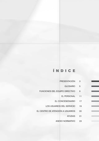 Í N D I C E
	                                  	    	 	   	
	                      PRESENTACIÓN	    3	

	                          GLOSARIO	    5

	     FUNCIONES DEL EQUIPO DIRECTIVO	   9

	                       EL PERSONAL	    11

	                  EL CONCESIONARIO	    17

	          LOS USUARIOS DEL SERVICIO	   19

	   EL CENTRO DE ATENCIÓN A USUARIOS	   20

	                            AYUDAS	    21
	
	                   ANEXO NORMATIVO	    23
 