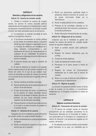 CAPÍTULO V                                 c)	 Recibir una alimentación equilibrada desde la
        Derechos y obligaciones de los usuarios                         perspectiva dietético-nutricional de acuerdo con
                                                                        las pautas nutricionales fijadas por la
     Artículo 16.– Usuarios de comedor escolar.
                                                                        Administración.
     1.– Tendrán la condición de usuarios de comedor
                                                                    d) 	 Recibir la debida atención de los cuidadores.
escolar, los alumnos de centros docentes públicos
dependientes de la Consejería con competencias en materia           e) 	 Participar en las actividades realizadas en los
de educación y el personal docente y no docente vinculado                períodos de tiempo libre anteriores y posteriores a
al centro, que estén autorizados para el uso del servicio.               la hora de la alimentación.
     2.– La autorización se entiende concedida de forma             f) 	 Recibir información trimestral del plan de comidas.
implícita a los siguientes colectivos:                              Artículo 18.– Obligaciones de los usuarios.
     a) 	 A los alumnos escolarizados en centros públicos           Cualquiera que sea la modalidad de gestión del
          en los niveles de enseñanza básica y educación        comedor los usuarios del servicio de   comedor escolar
          infantil que estén obligados a desplazarse fuera de   tendrán las siguientes obligaciones:
          su municipio de residencia, por inexistencia de la
                                                                    a) 	 Asistir al comedor escolar, salvo justificación
          etapa educativa correspondiente y sean
                                                                         expresa.
          beneficiarios del servicio de transporte escolar en
          cualquiera de sus modalidades de prestación,              b) 	 Respetar los horarios establecidos para las
          siempre que no dispongan de servicio de transporte             comidas.
          escolar a mediodía.                                       c) 	 Cumplir las normas higiénicas.
     b) 	 Al personal docente que tenga la condición de             d) 	 Cuidar del material del comedor escolar.
          cuidador.                                                 e) 	 Permanecer en el centro durante el horario de
     3.– El resto de colectivos no incluidos en el apartado              comida.
anterior requerirá, para el uso del comedor, autorización del       f) 	 Respetar las normas de funcionamiento
director del centro. En el caso de que existiese mayor                   establecidas por el centro para el servicio de
número de solicitudes que plazas de comedor, se atenderá                 comedor.
en la concesión de las autorizaciones el siguiente orden de
prioridad:                                                          g) 	 Abonar, en su caso, la tarifa por menú establecido
                                                                         anualmente por la Administración.
     a) 	 Alumnos miembros de familias numerosas.
                                                                    Artículo 19.– Régimen de ayudas.
     b) 	 Alumnos beneficiarios de las ayudas previstas en el
          artículo 19 de este Decreto.                              La concesión de ayudas de comedor escolar se llevará
                                                                a cabo de acuerdo con los criterios y el procedimiento
     c) 	 El resto del alumnado del centro, con preferencia
                                                                establecidos por la Consejería competente en materia de
          de los alumnos de etapas educativas básicas
                                                                educación.
          respecto a los de etapas no básicas y de entre los
          primeros, los que cursen educación primaria
          respecto a los de educación secundaria.                                     CAPÍTULO VI
     d) 	 Personal docente y no docente que preste servicios               Régimen económico-financiero
          en el centro y no ejerza funciones de cuidador en         Artículo 20.– Financiación del servicio de comedor.
          el comedor escolar.
                                                                    1.– El servicio de comedor escolar se financiará
     Artículo 17.– Derechos de los usuarios.                    principalmente con las cantidades procedentes de los
     Cualquiera que sea la modalidad de gestión del servicio    Presupuestos Generales de la Comunidad de Castilla y
de comedor escolar, los usuarios tendrán derecho a:             León gestionados por la Consejería con competencias en
     a)	 Recibir una alimentación en condiciones saludables     materia de educación y las aportaciones pagadas por los
          de higiene.                                           usuarios  del servicio.
     b)	 Recibir una alimentación especial en el caso de los        2.– No obstante el servicio de comedor escolar también
          alumnos que así lo requieran.                         podrá financiarse, en su caso, con cantidades que en


28
 
