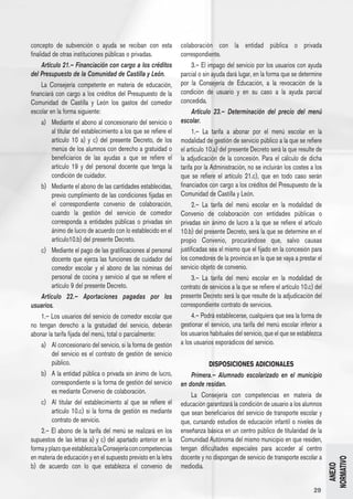 concepto de subvención o ayuda se reciban con esta                  colaboración con la entidad pública o privada
finalidad de otras instituciones públicas o privadas.               correspondiente.
      Artículo 21.– Financiación con cargo a los créditos                 3.– El impago del servicio por los usuarios con ayuda
del Presupuesto de la Comunidad de Castilla y León.                 parcial o sin ayuda dará lugar, en la forma que se determine
      La Consejería competente en materia de educación,             por la Consejería de Educación, a la revocación de la
financiará con cargo a los créditos del Presupuesto de la           condición de usuario y en su caso a la ayuda parcial
Comunidad de Castilla y León los gastos del comedor                 concedida.
escolar en la forma siguiente:                                            Artículo 23.– Determinación del precio del menú
      a) 	 Mediante el abono al concesionario del servicio o        escolar.
           al titular del establecimiento a los que se refiere el         1.– La tarifa a abonar por el menú escolar en la
           artículo 10 a) y c) del presente Decreto, de los         modalidad de gestión de servicio público a la que se refiere
           menús de los alumnos con derecho a gratuidad o           el artículo 10.a) del presente Decreto será la que resulte de
           beneficiarios de las ayudas a que se refiere el          la adjudicación de la concesión. Para el cálculo de dicha
           artículo 19 y del personal docente que tenga la          tarifa por la Administración, no se incluirán los costes a los
           condición de cuidador.                                   que se refiere el artículo 21.c), que en todo caso serán
      b) 	 Mediante el abono de las cantidades establecidas,        financiados con cargo a los créditos del Presupuesto de la
           previo cumplimiento de las condiciones fijadas en        Comunidad de Castilla y León.
           el correspondiente convenio de colaboración,                   2.– La tarifa del menú escolar en la modalidad de
           cuando la gestión del servicio de comedor                Convenio de colaboración con entidades públicas o
           corresponda a entidades públicas o privadas sin          privadas sin ánimo de lucro a la que se refiere el artículo
           ánimo de lucro de acuerdo con lo establecido en el       10.b) del presente Decreto, será la que se determine en el
           artículo10.b) del presente Decreto.                      propio Convenio, procurándose que, salvo causas
      c) 	 Mediante el pago de las gratificaciones al personal      justificadas sea el mismo que el fijado en la concesión para
           docente que ejerza las funciones de cuidador del         los comedores de la provincia en la que se vaya a prestar el
           comedor escolar y el abono de las nóminas del            servicio objeto de convenio.
           personal de cocina y servicio al que se refiere el             3.– La tarifa del menú escolar en la modalidad de
           artículo 9 del presente Decreto.                         contrato de servicios a la que se refiere el artículo 10.c) del
      Artículo 22.– Aportaciones pagadas por los                    presente Decreto será la que resulte de la adjudicación del
usuarios.                                                           correspondiente contrato de servicios.
      1.– Los usuarios del servicio de comedor escolar que                4.– Podrá establecerse, cualquiera que sea la forma de
no tengan derecho a la gratuidad del servicio, deberán              gestionar el servicio, una tarifa del menú escolar inferior a
abonar la tarifa fijada del menú, total o parcialmente:             los usuarios habituales del servicio, que el que se establezca
      a) 	 Al concesionario del servicio, si la forma de gestión    a los usuarios esporádicos del servicio.
           del servicio es el contrato de gestión de servicio
           público.                                                            DISPOSICIONES ADICIONALES
      b) 	 A la entidad pública o privada sin ánimo de lucro,           Primera.– Alumnado escolarizado en el municipio
           correspondiente si la forma de gestión del servicio      en donde residan.
           es mediante Convenio de colaboración.
                                                                        La Consejería con competencias en materia de
      c) 	 Al titular del establecimiento al que se refiere el      educación garantizará la condición de usuario a los alumnos
           artículo 10.c) si la forma de gestión es mediante        que sean beneficiarios del servicio de transporte escolar y
           contrato de servicio.                                    que, cursando estudios de educación infantil o niveles de
      2.– El abono de la tarifa del menú se realizará en los        enseñanza básica en un centro público de titularidad de la
supuestos de las letras a) y c) del apartado anterior en la         Comunidad Autónoma del mismo municipio en que residen,
forma y plazo que establezca la Consejería con competencias         tengan dificultades especiales para acceder al centro
en materia de educación y en el supuesto previsto en la letra       docente y no dispongan de servicio de transporte escolar a
                                                                                                                                      NORMATIVO




b) de acuerdo con lo que establezca el convenio de                  mediodía.
                                                                                                                                        ANEXO




                                                                                                                               29
 