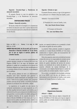 Segunda.– Escuelas-Hogar y Residencias de                          Segunda.– Entrada en vigor.
educación secundaria.                                                 El presente Decreto entrará en vigor el día siguiente al
    El presente Decreto no será de aplicación a las               de su publicación en el «Boletín Oficial de Castilla y León».
Escuelas-Hogar y a las Residencias de educación
secundaria.                                                           Valladolid, 13 de marzo de 2008.
                  DISPOSICIONES FINALES
     Primera.– Desarrollo normativo.                                     El Presidente de la Junta de Castilla y León,
    Se faculta al titular de la Consejería con competencias                  Fdo.: Juan Vicente Herrera Campo
en materia de educación para dictar cuantas disposiciones
sean precisas para la aplicación y desarrollo de lo establecido                  El Consejero de Educación,
en este Decreto.                                                                Fdo.: Juan José Mateos Otero




Fecha de B.O.C. y L.:        Viernes, 2 de mayo de 2008           escolar, con especial incidencia en su prestación a través
B.O.C. y L. - N.º 83                                              del contrato de gestión de servicio público.
ORDEN EDU/693/2008, de 29 de abril, por la que se                      La presente Orden pretende completar la regulación
   desarrolla el Decreto 20/2008 de 13 de marzo,                  contenida en el citado Decreto 20/2008, de 13 de marzo,
   por el que se regula el servicio público de                    estableciendo el régimen jurídico del funcionamiento del
   comedor escolar.                                               servicio en los próximos años.
                                                                       Entre otros aspectos, esta norma concreta las funciones
    El comedor escolar es un servicio complementario de           a desarrollar tanto por los responsables de comedor escolar
carácter educativo, previsto en el artículo 82.2 de la Ley        como por los cuidadores, prevé la implantación de un
Orgánica 2/2006, de 3 de mayo, de Educación, para                 sistema de gestión telemática del servicio de comedor
garantizar la calidad de la enseñanza de los alumnos de           escolar y la constitución de un centro de atención a los
enseñanza obligatoria que hayan de estar escolarizados en         usuarios, utilizando las nuevas tecnologías de la
un municipio próximo al de su residencia o a una distancia        comunicación, con el objetivo final de mejorar la calidad del
que lo justifique.                                                servicio público de comedor escolar y mejorar su gestión.
    Este servicio, además de servir a la Administración                En su virtud, y en atención a las facultades conferidas
educativa como factor importante para garantizar la               por la Ley 3/2001, de 3 de julio, del Gobierno y de la
escolarización, también desempeña una destacada función           Administración de la Comunidad de Castilla y León, previo
social a través de las ayudas previstas para compensar            dictamen del Consejo Escolar de Castilla y León,
posibles carencias de tipo familiar o económico, facilitando
asimismo la conciliación de la vida familiar y laboral.                                  DISPONGO:
     La experiencia en la gestión de este servicio ha
conducido recientemente a su nueva regulación con el fin                                 CAPÍTULO I
de utilizar aquéllas técnicas de gestión administrativa que el
                                                                                  Disposiciones Generales
ordenamiento jurídico pone a disposición de la Administración
para garantizar un servicio público de calidad y salvaguardar         Artículo 1.– Objeto.
los legítimos derechos de los usuarios del servicio. En                La presente Orden tiene por objeto el desarrollo del
efecto el Decreto 20/2008, de 13 de marzo, por el que se          Decreto 20/2008, de 13 de marzo, por el que se regula el
regula el servicio público de comedor escolar, establece las      servicio público de comedor escolar en la Comunidad de
distintas modalidades de gestión del servicio de comedor          Castilla y León.


30
 