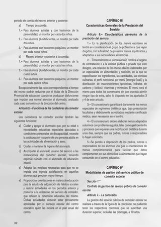 período de comida del recreo anterior y posterior:                                      CAPÍTULO III
    a) 	 Tiempo de comida:                                         Características Generales de la Prestación del
    1.– 	Para alumnos autistas y con trastornos de la                                       Servicio
         personalidad, un monitor por cada dos niños.               Artículo 6.– Características generales de la
    2.– 	Para alumnos plurideficientes, un monitor por cada    prestación del servicio.
         dos niños.                                                 1.– En la planificación de los menús escolares se
    3.– 	Para alumnos con trastornos psíquicos, un monitor     tendrá en consideración el grupo de población al que vayan
         por cada nueve niños.                                 dirigidos, con la finalidad de presentar menús equilibrados y
    b) 	 Recreo anterior y posterior a la comida:              adaptados a sus necesidades alimenticias.
    1.– 	Para alumnos autistas y con trastornos de la               2.– Trimestralmente el concesionario remitirá al órgano
         personalidad, un monitor por cada tres niños.         de contratación o a la entidad pública o privada que éste
                                                               designe, una relación de los menús diarios elaborados por
    2.– 	Para alumnos plurideficientes, un monitor por cada    un especialista en alimentación y nutrición, en la que se
         cuatro niños.
                                                               especificarán los ingredientes, las cantidades, las técnicas
    3.– 	Para alumnos con trastornos psíquicos, un monitor     culinarias, el perfil nutricional por menú (energía (kcal.) y la
         por cada quince niños.                                distribución de macronutrientes (proteínas, hidratos de
    Excepcionalmente las ratios correspondientes al tiempo     carbono y lípidos), vitaminas y minerales. El menú será el
del recreo podrán reducirse por el titular de la Dirección     mismo para todos los comensales sin que proceda admitir
Provincial de educación cuando se produzcan disfunciones       ningún tipo de extra, salvo lo dispuesto en los apartados 3
que impidan una normal atención al alumnado, analizado         y 4 de este artículo.
cada caso concreto con la dirección del centro.                     3.– El concesionario garantizará diariamente los menús
    Artículo 5.– Funciones de los cuidadores de comedor        especiales de regímenes dietéticos que, bajo prescripción
escolar.                                                       facultativa y debidamente acreditados mediante certificado
    Los cuidadores de comedor escolar tendrán las              médico, sean necesarios en el centro.
siguientes funciones:                                               4.– El concesionario deberá elaborar menús adaptados
    a) 	 Cuidar y apoyar al alumnado que, por su edad o        a alumnos con problemas agudos, tales como gastroenteritis
         necesidades educativas especiales asociadas a         y procesos que requieran una modificación dietética durante
         condiciones personales de discapacidad, necesite      unos días, siempre que los padres, tutores o responsables
         la colaboración y soporte de una persona adulta en    lo hayan solicitado.
         las actividades de alimentación y aseo.                    5.–Se pondrá a disposición de los padres, tutores o
    b) 	 Cuidar y mantener la higiene del alumnado.            responsables de los alumnos una guía u orientaciones de
    c) 	 Acompañar al alumnado usuario del servicio a las      menús complementarios para facilitar que éstos
         instalaciones del comedor escolar, teniendo           complementen en sus domicilios la alimentación que hayan
         especial cuidado con el alumnado de educación         consumido en el centro educativo.
         infantil.
    d) 	 Adoptar las medidas necesarias para que no se                                 CAPÍTULO IV
         impida una ingesta satisfactoria en aquellos             Modalidades de gestión del servicio público de
         alumnos que precisen mayor tiempo.                                         comedor escolar
    e) 	 Proporcionar orientaciones en materia de educación         Sección 1.ª
         para la salud y de adquisición de hábitos sociales
                                                                    Contrato de gestión del servicio público de comedor
         y realizar actividades en los períodos anterior y
                                                               escolar
         posterior a la utilización del servicio de comedor,
         que reflejen la dimensión educativa del mismo.             Artículo 7.– La concesión.
         Dichas actividades deberán estar previamente               La gestión del servicio público de comedor escolar se
         aprobadas por el consejo escolar del centro           realizará a través de la figura de la concesión, no pudiendo
         educativo quien las incluirá en el plan anual del     tener los respectivos contratos que se suscriban una
         centro.                                               duración superior, incluidas las prórrogas, a 10 años.


32
 