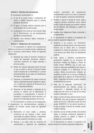 Artículo 8.– Derechos del concesionario.                             técnicos autorizados del equipamiento
     El concesionario tendrá derecho a:                                   electrodoméstico como, en su caso, su sustitución
                                                                          por otros de iguales o superiores características.
     a) 	 El uso de la cocina, locales e instalaciones del
          centro y medios necesarios para la correcta                 c) 	 Mantener y reponer el menaje de cocina, vajilla y
          prestación del servicio.                                         cubertería individual, estanterías, carros, material
                                                                           auxiliar y útiles de limpieza que presente cualquier
     b) 	 El agua y la energía eléctrica necesaria para el
                                                                           tipo de deterioro que disminuya la calidad del
          funcionamiento del comedor escolar.
                                                                           servicio exigido.
     c) 	 La percepción de la tarifa por menú escolar, fijada
                                                                      d) 	 Aquellas otras obligaciones fijadas contractual o
          por la Administración con las actualizaciones
                                                                           normativamente.
          periódicas correspondientes.
                                                                       3.– El concesionario en relación a la prestación del
     d) 	 Aquellos otros derechos fijados contractual o
                                                                  servicio tendrá las siguientes obligaciones:
          normativamente.
                                                                      a) 	 Garantizar a los usuarios una alimentación
     Artículo 9.– Obligaciones del concesionario.
                                                                           equilibrada con estricta sujeción a las instrucciones
     1.– El concesionario en relación con el personal que                  técnicas que al efecto dicte la Consejería
preste sus servicios en el comedor escolar, cualquiera que                 competente en materia de educación y el servicio
sea su vinculación jurídico-laboral, tendrá las siguientes                 a los alumnos que deban llevar una alimentación
obligaciones:                                                              especial.
     a) 	 Garantizar que reciba la formación necesaria en             b) 	 Crear, aplicar y mantener procedimientos
          materia de seguridad alimentaria, dietético-                     permanentes basados en los principios del
          nutricional, prevención de riesgos laborales y                   documento «Análisis de Peligros y Puntos de
          primeros auxilios.                                               Control Crítico» (APPCC), que en todo caso,
     b) 	 Dotarle del vestuario adecuado durante las horas                 incluirán la adecuada trazabilidad de las materias y
          en que se realice el servicio. El personal deberá                productos utilizados en la elaboración de las
          cuidar la limpieza de su indumentaria e ir provisto              comidas. Dichos procedimientos deberán ser
          permanentemente de una placa de identificación                   sometidos al control de los servicios oficiales de
          colocada en lugar visible.                                       salud pública de la Agencia de Protección de la
     c) 	 Garantizar el cumplimiento de cuantas normas de                  Salud y Seguridad Alimentaria, quienes evaluarán
          higiene y salubridad disponga la legislación vigente,            la idoneidad de los mismos.
          con el control de la Agencia de Protección de la            c) 	 Velar por la adecuada planificación del
          Salud y Seguridad alimentaria.                                   aprovisionamiento de materias primas, su
     d) 	 Responder de las acciones u omisiones de su                      conservación y adecuada rotación en las
          personal en relación con la indumentaria, la                     instalaciones del centro en el caso de los menús
          puntualidad, el comportamiento, la atención al                   escolares elaborados «in situ».
          alumnado y al personal del centro educativo y en            d) 	 Utilizar el sistema de línea caliente durante el curso
          general con la adecuada prestación del servicio.                 2008/2009, salvo que ya estuviera implantado el
     2.– El concesionario en relación con las instalaciones,               sistema de línea fria, y este último a partir del curso
el equipamiento, los electrodomésticos, utensilios y                       escolar 2009/2010, en los centros docentes en
mobiliario del comedor escolar tendrá las siguientes                       los que se preste el servicio de comedor escolar
obligaciones:                                                              mediante catering.
     a) 	 Mantenerlos en buen estado y perfectas                      e) 	 Garantizar que las comidas servidas a los alumnos
          condiciones de uso, limpieza y orden, siendo                     lleguen en perfectas condiciones respetando la
          responsable de cualquier deterioro o desperfecto                 cantidad prescrita, la calidad, la higiene, la
          que pueda ocasionar el personal a su cargo.                      temperatura y la puntualidad.
     b) 	 Efectuar, a su costa, tanto las revisiones de               4.– El concesionario en relación a la atención a los
                                                                                                                                     NORMATIVO




          mantenimiento y reparación por instaladores             usuarios del servicio tendrá las siguientes obligaciones:
                                                                                                                                       ANEXO




                                                                                                                              33
 