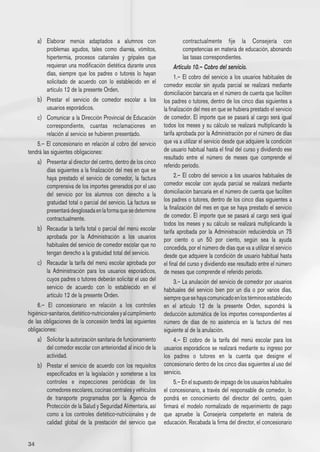 a) 	 Elaborar menús adaptados a alumnos con                             contractualmente fije la Consejería con
          problemas agudos, tales como diarrea, vómitos,                     competencias en materia de educación, abonando
          hipertermia, procesos catarrales y gripales que                    las tasas correspondientes.
          requieran una modificación dietética durante unos             Artículo 10.– Cobro del servicio.
          días, siempre que los padres o tutores lo hayan
                                                                        1.– El cobro del servicio a los usuarios habituales de
          solicitado de acuerdo con lo establecido en el
                                                                  comedor escolar sin ayuda parcial se realizará mediante
          artículo 12 de la presente Orden.
                                                                  domiciliación bancaria en el número de cuenta que faciliten
     b) 	 Prestar el servicio de comedor escolar a los            los padres o tutores, dentro de los cinco días siguientes a
          usuarios esporádicos.                                   la finalización del mes en que se hubiera prestado el servicio
     c) 	 Comunicar a la Dirección Provincial de Educación        de comedor. El importe que se pasará al cargo será igual
          correspondiente, cuantas reclamaciones en               todos los meses y su cálculo se realizará multiplicando la
          relación al servicio se hubieren presentado.            tarifa aprobada por la Administración por el número de días
    5.– El concesionario en relación al cobro del servicio        que va a utilizar el servicio desde que adquiere la condición
tendrá las siguientes obligaciones:                               de usuario habitual hasta el final del curso y dividiendo ese
                                                                  resultado entre el número de meses que comprende el
     a) 	 Presentar al director del centro, dentro de los cinco
                                                                  referido período.
          días siguientes a la finalización del mes en que se
          haya prestado el servicio de comedor, la factura              2.– El cobro del servicio a los usuarios habituales de
          comprensiva de los importes generados por el uso        comedor escolar con ayuda parcial se realizará mediante
          del servicio por los alumnos con derecho a la           domiciliación bancaria en el número de cuenta que faciliten
          gratuidad total o parcial del servicio. La factura se   los padres o tutores, dentro de los cinco días siguientes a
          presentará desglosada en la forma que se determine      la finalización del mes en que se haya prestado el servicio
          contractualmente.                                       de comedor. El importe que se pasará al cargo será igual
                                                                  todos los meses y su cálculo se realizará multiplicando la
     b) 	 Recaudar la tarifa total o parcial del menú escolar     tarifa aprobada por la Administración reduciéndola un 75
          aprobada por la Administración a los usuarios           por ciento o un 50 por ciento, según sea la ayuda
          habituales del servicio de comedor escolar que no       concedida, por el número de días que va a utilizar el servicio
          tengan derecho a la gratuidad total del servicio.       desde que adquiere la condición de usuario habitual hasta
     c) 	 Recaudar la tarifa del menú escolar aprobada por        el final del curso y dividiendo ese resultado entre el número
          la Administración para los usuarios esporádicos,        de meses que comprende el referido período.
          cuyos padres o tutores deberán solicitar el uso del           3.– La anulación del servicio de comedor por usuarios
          servicio de acuerdo con lo establecido en el            habituales del servicio bien por un día o por varios días,
          artículo 12 de la presente Orden.                       siempre que se haya comunicado en los términos establecido
     6.– El concesionario en relación a los controles             en el artículo 12 de la presente Orden, supondrá la
higiénico-sanitarios, dietético-nutricionales y al cumplimiento   deducción automática de los importes correspondientes al
de las obligaciones de la concesión tendrá las siguientes         número de días de no asistencia en la factura del mes
obligaciones:                                                     siguiente al de la anulación.
     a) 	 Solicitar la autorización sanitaria de funcionamiento         4.– El cobro de la tarifa del menú escolar para los
          del comedor escolar con anterioridad al inicio de la    usuarios esporádicos se realizará mediante su ingreso por
          actividad.                                              los padres o tutores en la cuenta que designe el
     b) 	 Prestar el servicio de acuerdo con los requisitos       concesionario dentro de los cinco días siguientes al uso del
          especificados en la legislación y someterse a los       servicio.
          controles e inspecciones periódicas de los                    5.– En el supuesto de impago de los usuarios habituales
          comedores escolares, cocinas centrales y vehículos      el concesionario, a través del responsable de comedor, lo
          de transporte programados por la Agencia de             pondrá en conocimiento del director del centro, quien
          Protección de la Salud y Seguridad Alimentaria, así     firmará el modelo normalizado de requerimiento de pago
          como a los controles dietético-nutricionales y de       que apruebe la Consejería competente en materia de
          calidad global de la prestación del servicio que        educación. Recabada la firma del director, el concesionario


34
 