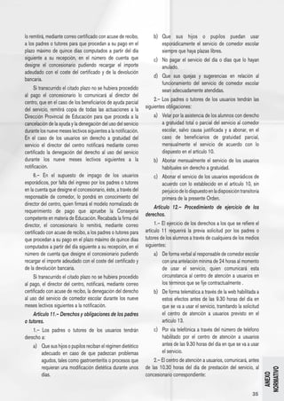 lo remitirá, mediante correo certificado con acuse de recibo,        b) 	 Que sus hijos o pupilos puedan usar
a los padres o tutores para que procedan a su pago en el                  esporádicamente el servicio de comedor escolar
plazo máximo de quince días computados a partir del día                   siempre que haya plazas libres.
siguiente a su recepción, en el número de cuenta que                 c) 	 No pagar el servicio del día o días que lo hayan
designe el concesionario pudiendo recargar el importe                     anulado.
adeudado con el coste del certificado y de la devolución
                                                                     d) 	 Que sus quejas y sugerencias en relación al
bancaria.
                                                                          funcionamiento del servicio de comedor escolar
     Si transcurrido el citado plazo no se hubiera procedido              sean adecuadamente atendidas.
al pago el concesionario lo comunicará al director del
                                                                     2.– Los padres o tutores de los usuarios tendrán las
centro, que en el caso de los beneficiarios de ayuda parcial
del servicio, remitirá copia de todas las actuaciones a la       siguientes obligaciones:
Dirección Provincial de Educación para que proceda a la              a) 	 Velar por la asistencia de los alumnos con derecho
cancelación de la ayuda y la denegación del uso del servicio              a gratuidad total o parcial del servicio al comedor
durante los nueve meses lectivos siguientes a la notificación.            escolar, salvo causa justificada y a abonar, en el
En el caso de los usuarios sin derecho a gratuidad del                    caso de beneficiarios de gratuidad parcial,
servicio el director del centro notificará mediante correo                mensualmente el servicio de acuerdo con lo
certificado la denegación del derecho al uso del servicio                 dispuesto en el artículo 10.
durante los nueve meses lectivos siguientes a la                     b) 	 Abonar mensualmente el servicio de los usuarios
notificación.                                                             habituales sin derecho a gratuidad.
     6.– En el supuesto de impago de los usuarios                    c) 	 Abonar el servicio de los usuarios esporádicos de
esporádicos, por falta del ingreso por los padres o tutores               acuerdo con lo establecido en el artículo 10, sin
en la cuenta que designe el concesionario, éste, a través del             perjuicio de lo dispuesto en la disposición transitoria
responsable de comedor, lo pondrá en conocimiento del                     primera de la presente Orden.
director del centro, quien firmará el modelo normalizado de
                                                                     Artículo 12.– Procedimiento de ejercicio de los
requerimiento de pago que apruebe la Consejería
                                                                 derechos.
competente en materia de Educación. Recabada la firma del
director, el concesionario lo remitirá, mediante correo               1.– El ejercicio de los derechos a los que se refiere el
certificado con acuse de recibo, a los padres o tutores para     artículo 11 requerirá la previa solicitud por los padres o
que procedan a su pago en el plazo máximo de quince días         tutores de los alumnos a través de cualquiera de los medios
computados a partir del día siguiente a su recepción, en el      siguientes:
número de cuenta que designe el concesionario pudiendo               a) 	 De forma verbal al responsable de comedor escolar
recargar el importe adeudado con el coste del certificado y               con una antelación mínima de 24 horas al momento
de la devolución bancaria.                                                de usar el servicio, quien comunicará esta
     Si transcurrido el citado plazo no se hubiera procedido              circunstancia al centro de atención a usuarios en
al pago, el director del centro, notificará, mediante correo              los términos que se fije contractualmente .
certificado con acuse de recibo, la denegación del derecho           b) 	 De forma telemática a través de la web habilitada a
al uso del servicio de comedor escolar durante los nueve                  estos efectos antes de las 9.30 horas del día en
meses lectivos siguientes a la notificación.                              que se va a usar el servicio, tramitando la solicitud
     Artículo 11.– Derechos y obligaciones de los padres                  el centro de atención a usuarios previsto en el
o tutores.                                                                artículo 13.
     1.– Los padres o tutores de los usuarios tendrán                c) 	 Por vía telefónica a través del número de teléfono
derecho a:                                                                habilitado por el centro de atención a usuarios
     a) 	 Que sus hijos o pupilos reciban el régimen dietético            antes de las 9.30 horas del día en que se va a usar
          adecuado en caso de que padezcan problemas                      el servicio.
          agudos, tales como gastroenteritis o procesos que          2.– El centro de atención a usuarios, comunicará, antes
          requieran una modificación dietética durante unos      de las 10.30 horas del día de prestación del servicio, al
                                                                                                                                    NORMATIVO




          días.                                                  concesionario correspondiente:
                                                                                                                                      ANEXO




                                                                                                                             35
 