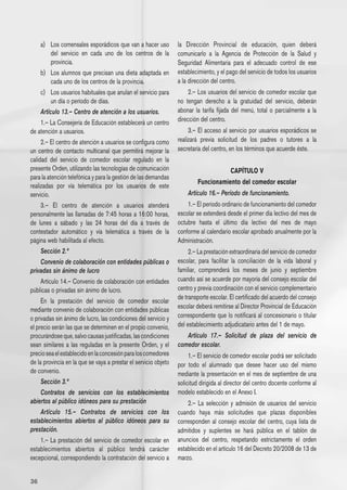 a) 	 Los comensales esporádicos que van a hacer uso         la Dirección Provincial de educación, quien deberá
          del servicio en cada uno de los centros de la          comunicarlo a la Agencia de Protección de la Salud y
          provincia.                                             Seguridad Alimentaria para el adecuado control de ese
     b) 	 Los alumnos que precisan una dieta adaptada en         establecimiento, y el pago del servicio de todos los usuarios
          cada uno de los centros de la provincia.               a la dirección del centro.
     c) 	 Los usuarios habituales que anulan el servicio para        2.– Los usuarios del servicio de comedor escolar que
          un día o período de días.                              no tengan derecho a la gratuidad del servicio, deberán
     Artículo 13.– Centro de atención a los usuarios.            abonar la tarifa fijada del menú, total o parcialmente a la
     1.– La Consejería de Educación establecerá un centro        dirección del centro.
de atención a usuarios.                                               3.– El acceso al servicio por usuarios esporádicos se
     2.– El centro de atención a usuarios se configura como      realizará previa solicitud de los padres o tutores a la
un centro de contacto multicanal que permitirá mejorar la        secretaría del centro, en los términos que acuerde éste.
calidad del servicio de comedor escolar regulado en la
presente Orden, utilizando las tecnologías de comunicación                              CAPÍTULO V
para la atención telefónica y para la gestión de las demandas
                                                                         Funcionamiento del comedor escolar
realizadas por vía telemática por los usuarios de este
servicio.                                                            Artículo 16.– Período de funcionamiento.
     3.– El centro de atención a usuarios atenderá                   1.– El período ordinario de funcionamiento del comedor
personalmente las llamadas de 7:45 horas a 16:00 horas,          escolar se extenderá desde el primer día lectivo del mes de
de lunes a sábado y las 24 horas del día a través de             octubre hasta el último día lectivo del mes de mayo
contestador automático y vía telemática a través de la           conforme al calendario escolar aprobado anualmente por la
página web habilitada al efecto.                                 Administración.
     Sección 2.ª                                                      2.– La prestación extraordinaria del servicio de comedor
     Convenio de colaboración con entidades públicas o           escolar, para facilitar la conciliación de la vida laboral y
privadas sin ánimo de lucro                                      familiar, comprenderá los meses de junio y septiembre
     Artículo 14.– Convenio de colaboración con entidades        cuando así se acuerde por mayoría del consejo escolar del
públicas o privadas sin ánimo de lucro.                          centro y previa coordinación con el servicio complementario
                                                                 de transporte escolar. El certificado del acuerdo del consejo
     En la prestación del servicio de comedor escolar
mediante convenio de colaboración con entidades públicas         escolar deberá remitirse al Director Provincial de Educación
o privadas sin ánimo de lucro, las condiciones del servicio y    correspondiente que lo notificará al concesionario o titular
el precio serán las que se determinen en el propio convenio,     del establecimiento adjudicatario antes del 1 de mayo.
procurándose que, salvo causas justificadas, las condiciones        Artículo 17.– Solicitud de plaza del servicio de
sean similares a las reguladas en la presente Orden, y el        comedor escolar.
precio sea el establecido en la concesión para los comedores          1.– El servicio de comedor escolar podrá ser solicitado
de la provincia en la que se vaya a prestar el servicio objeto   por todo el alumnado que desee hacer uso del mismo
de convenio.                                                     mediante la presentación en el mes de septiembre de una
     Sección 3.ª                                                 solicitud dirigida al director del centro docente conforme al
     Contratos de servicios con los establecimientos             modelo establecido en el Anexo I.
abiertos al público idóneos para su prestación                       2.– La selección y admisión de usuarios del servicio
     Artículo 15.– Contratos de servicios con los                cuando haya más solicitudes que plazas disponibles
establecimientos abiertos al público idóneos para su             corresponden al consejo escolar del centro, cuya lista de
prestación.                                                      admitidos y suplentes se hará pública en el tablón de
     1.– La prestación del servicio de comedor escolar en        anuncios del centro, respetando estrictamente el orden
establecimientos abiertos al público tendrá carácter             establecido en el artículo 16 del Decreto 20/2008 de 13 de
excepcional, correspondiendo la contratación del servicio a      marzo.


36
 
