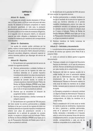 CAPÍTULO VI                                  3.– Se beneficiarán de la gratuidad del 50% del precio
                            Ayudas                               del menú escolar los siguientes alumnos:
     Artículo 18.– Ayudas.                                           a) 	 Alumnos pertenecientes a unidades familiares en
     Las ayudas de comedor escolar alcanzarán el 100 por                  las que el resultado de la suma de los ingresos de
cien, el 75 por ciento o el 50 por ciento del precio del menú             todos sus miembros obtenidos en el período
escolar. No obstante la Consejería competente en materia                  impositivo inmediatamente anterior (con plazo de
de educación garantizará, en todo caso, la prestación                     presentación vencido) a la solicitud de gratuidad
gratuita del servicio de comedor a los alumnos escolarizados              de comedor escolar no exceda en cómputo anual
en centros públicos en los niveles de enseñanza obligatorios,             de 2 veces el Indicador Público de Rentas de
en el segundo ciclo de educación infantil y en educación                  Efectos Múltiples (IPREM) anual fijado por la Ley
especial que estén obligados a desplazarse fuera de su                    de Presupuestos Generales del Estado para el año
localidad de residencia por inexistencia del correspondiente              en el que se presenta la solicitud.
nivel educativo.                                                     b) 	 Alumnos miembros de familia numerosa de
     Artículo 19.– Destinatarios.                                         categoría general.
     Las ayudas de comedor podrán solicitarse por los                Artículo 21.– Solicitudes y documentación.
padres, madres o tutores legales de los alumnos que cursan            1.– Los solicitantes de las ayudas deberán cumplimentar
el segundo ciclo de educación infantil, educación primaria y     el impreso de solicitus que aparece como Anexo II de la
educación secundaria obligatoria y educación especial en         presente Orden.
centros docentes públicos que dispongan del servicio de
comedor.                                                            2.– Junto a la solicitud se deberá aportar la siguiente
                                                                 documentación:
     Artículo 20.– Requisitos.
                                                                     a) 	 Fotocopia cotejada con el original del Documento
     1.– Se beneficiarán de la gratuidad total del servicio de
                                                                          Nacional de Identidad o, en el caso de extranjeros
comedor los siguientes alumnos:
                                                                          del N.I.E. (Número de Identificación de Extranjeros),
     a) 	 Alumnos pertenecientes a unidades familiares en                 por cada miembro de la unidad familiar.
          las que la suma de los ingresos de todos sus
          miembros obtenidos en el período impositivo                b) 	 Declaración del total de ingresos anuales de la
          inmediatamente anterior (con plazo de presentación              unidad familiar, así como la autorización expresa
          vencido) a la presentación de la solicitud de                   para que la Administración educativa obtenga
          gratuidad de comedor escolar, no exceda en                      directamente de la Agencia Estatal de
          cómputo anual de la mitad del Indicador Público de              Administración Tributaria la información relativa a la
          Rentas de Efectos Múltiples (IPREM) anual fijado                renta anual de todos los miembros de la unidad
          por la Ley de Presupuestos Generales del Estado                 familiar, necesaria para la resolución de la solicitud
          para el año en el que se presenta la solicitud.                 de ayuda.
     b) 	 Alumnos que se encuentren en situación de                  	   La Consejería competente en educación solicitará
          acogimiento familiar o residencial.                            a la Agencia Estatal de Administración Tributaria la
     c) 	 Alumnos pertenecientes a familias numerosas de                 información relativa a la renta anual del ejercicio
          categoría especial.                                            correspondiente, de todos los miembros de la
     2.– Se beneficiarán de la gratuidad del 75% del precio              unidad familiar.
del menú escolar los alumnos pertenecientes a unidades               	   Para la consideración de la renta anual se tendrá
familiares en las que la suma de los ingresos de todos sus               en cuenta la suma de rendimientos, imputaciones
miembros obtenidos en el período impositivo inmediatamente               de renta y ganancias y pérdidas patrimoniales,
anterior (con plazo de presentación vencido) a la                        antes de la aplicación del mínimo personal y
presentación de la solicitud de gratuidad de comedor                     familiar, declarados o declarables en el impuesto
escolar, no exceda en cómputo anual del Indicador Público                sobre la renta de las personas físicas del ejercicio
de Rentas de Efectos Múltiples (IPREM) anual fijado por la               inmediatamente anterior, con plazo de presentación
Ley de Presupuestos Generales del Estado para el año en                  vencido, correspondientes a cada uno de los
                                                                                                                                   NORMATIVO




el que se presenta la solicitud.                                         miembros computables de la unidad familiar.
                                                                                                                                     ANEXO




                                                                                                                            37
 