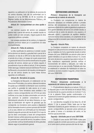 siguiente a su publicación en los tablones de anuncios de                      DISPOSICIONES ADICIONALES
los centros docentes, todo ello de conformidad con lo                  Primera.– Actuaciones de la Consejería con
dispuesto en la ley 30/1992, de 26 de noviembre, de               competencias en materia de educación.
Régimen Jurídico de las Administraciones Públicas y del                La Consejería con competencias en materia de
Procedimiento Administrativo Común.                               educación, formalizará con entidades públicas o privadas
   Artículo 24.– Incompatibilidad con otras ayudas o              distintas del concesionario los instrumentos jurídicos
becas.                                                            oportunos a través de los cuales se garantice la implantación
    Los alumnos usuarios del servicio con prestación              de la gestión telemática del servicio de comedor escolar, la
gratuita total o parcial del servicio de comedor escolar no       constitución de un centro de atención a los usuarios y el
podrán recibir por este concepto, ninguna ayuda de otros          adecuado control y supervisión de equilibrio dietético-
organismos públicos o privados.                                   nutricional de los menús escolares y el cumplimento de las
                                                                  obligaciones de la concesión para mejorar la calidad de los
    Los consejos escolares de los centros y la inspección
                                                                  servicios.
educativa provincial velarán por el cumplimiento de estas
incompatibilidades.                                                    Segunda.– Solución Piloto.
    Artículo 25.– Faltas de asistencia.                                La Consejería competente en materia de educación
                                                                  designará en cada provincia los comedores escolares en los
     La falta injustificada de asistencia al comedor escolar
                                                                  que se implantará de forma experimental durante el primer
de los alumnos con derecho a gratuidad total o parcial de la
                                                                  trimestre del curso 2008/2009 una solución piloto para la
prestación, en más de un 20% de los días lectivos durante         gestión telemática a la que se refiere el artículo 12, a través
el período de un mes, y el impago de la parte proporcional        del centro de atención a usuarios al que alude el artículo 13.
no gratuita del menú en los alumnos beneficiarios de ayudas       Esta implantación experimental permitirá verificar el
parciales del servicio, siempre que se hubiera seguido el         funcionamiento del sistema y adecuarlo, con todas las
procedimiento al que se refiere el artículo 10 de la presente     correcciones que en su caso proceda. Finalizada esta fase
Orden dará lugar, mediante resolución del Director Provincial     se establecerá el calendario de implantación en todos los
de Educación, a la cancelación de la ayuda y a la denegación      comedores escolares durante el segundo y tercer trimestre
del uso del servicio durante los nueve meses lectivos             del curso 2008/2009.
siguientes a la notificación.
    Artículo 26.– Borradores de ayudas.
                                                                               DISPOSICIONES TRANSITORIAS
     La Consejería de Educación, en colaboración con las
                                                                       Primera.– Actuaciones condicionadas a la
Direcciones Provinciales y los centros, elaborará borradores      implantación del sistema de gestión telemática.
de ayudas que contendrán la información socio económica
que justificó la gratuidad de cada alumno en el curso                  1.– El procedimiento descrito en el artículo 12 b) y c),
escolar anterior. Estos borradores serán remitidos a los          lo dispuesto para el cobro del servicio en el artículo 10.6 y
                                                                  los derechos de los usuarios previstos en el artículo 11 a) y
padres o tutores correspondientes con el fin de que estos
                                                                  c) de la presente Orden quedan condicionados a la
confirmen, en su caso, los datos comunicados, así como de
                                                                  implantación el sistema de gestión telemática en el comedor
que autoricen la posterior comprobación por la
                                                                  escolar correspondiente.
Administración educativa de sus datos tributarios, en cuyo
caso se beneficiarán del régimen de gratuidad que les                  2.– Los derechos recogidos en las letras b) y d) del
corresponda. Los borradores serán puestos a disposición           artículo 11 de la presente Orden, hasta que se haya
de los interesados durante la primera quincena del mes abril      implantado el sistema de gestión telemática en el comedor
y, en su caso, deberán ser confirmados por los interesados        escolar correspondiente, se ejercerán previa solicitud por
durante la segunda quincena del mes de abril. En el caso de       los padres o tutores a la secretaría del centro, en los
que los datos comunicados a través del correspondiente            términos que acuerde éste.
borrador hubieran sufrido variaciones que afecten al régimen           Segunda.– Solicitudes para el curso 2007/2008.
de gratuidad total o parcial del servicio, los padres o tutores        1.– Durante el curso escolar 2007/2008 el plazo para
que pretendan continuar beneficiándose de dicha gratuidad,        solicitar la ayuda de comedor para alumnos ya matriculados
                                                                                                                                    NORMATIVO




deberán seguir el procedimiento general.                          en el centro será la primera quincena del mes de mayo.
                                                                                                                                      ANEXO




                                                                                                                             39
 