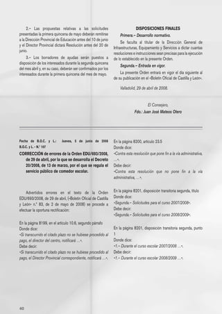 2.– Las propuestas relativas a las solicitudes                            DISPOSICIONES FINALES
presentadas la primera quincena de mayo deberán remitirse           Primera.– Desarrollo normativo.
a la Dirección Provincial de Educación antes del 10 de junio
                                                                    Se faculta al titular de la Dirección General de
y el Director Provincial dictará Resolución antes del 20 de
                                                               Infraestructuras, Equipamiento y Servicios a dictar cuantas
junio.
                                                               resoluciones e instrucciones sean precisas para la ejecución
     3.– Los borradores de ayudas serán puestos a              de lo establecido en la presente Orden.
disposición de los interesados durante la segunda quincena
                                                                    Segunda.– Entrada en vigor.
del mes abril y, en su caso, deberán ser confirmados por los
interesados durante la primera quincena del mes de mayo.            La presente Orden entrará en vigor el día siguiente al
                                                               de su publicación en el «Boletín Oficial de Castilla y León».

                                                                   Valladolid, 29 de abril de 2008.


                                                                                     El Consejero,
                                                                             Fdo.: Juan José Mateos Otero




Fecha de B.O.C. y L.:       Jueves, 5 de junio de 2008         En la página 8200, artículo 23.5
B.O.C. y L. - N.º 107                                          Donde dice:
CORRECCIÓN de errores de la Orden EDU/693/2008,                «Contra esta resolución que pone fin a la vía administrativa,
   de 29 de abril, por la que se desarrolla el Decreto         …».
   20/2008, de 13 de marzo, por el que se regula el            Debe decir:
   servicio público de comedor escolar.                        «Contra esta resolución que no pone fin a la vía
                                                               administrativa, …».


    Advertidos errores en el texto de la Orden                 En la página 8201, disposición transitoria segunda, título
EDU/693/2008, de 29 de abril, («Boletín Oficial de Castilla    Donde dice:
y León» n.º 83, de 2 de mayo de 2008) se procede a             «Segunda.– Solicitudes para el curso 2007/2008».
efectuar la oportuna rectificación:                            Debe decir:
                                                               «Segunda.– Solicitudes para el curso 2008/2009».
En la página 8199, en el artículo 10.6, segundo párrafo
Donde dice:                                                    En la página 8201, disposición transitoria segunda, punto
«Si transcurrido el citado plazo no se hubiese procedido al    1
pago, el director del centro, notificará …».                   Donde dice:
Debe decir:                                                    «1.– Durante el curso escolar 2007/2008 …».
«Si transcurrido el citado plazo no se hubiese procedido al    Debe decir:
pago, el Director Provincial correspondiente, notificará …».   «1.– Durante el curso escolar 2008/2009 …».




40
 