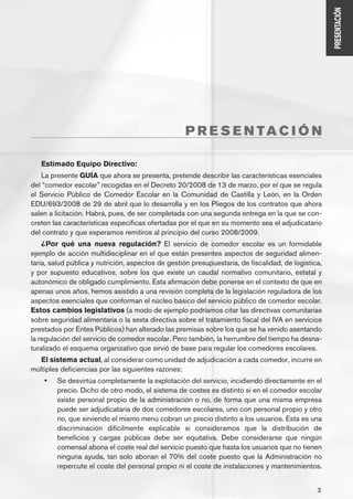 PRESENTACIÓN
                                                    P R E S E N TAC I Ó N

   Estimado Equipo Directivo:
   La presente GUÍA que ahora se presenta, pretende describir las características esenciales
del “comedor escolar” recogidas en el Decreto 20/2008 de 13 de marzo, por el que se regula
el Servicio Público de Comedor Escolar en la Comunidad de Castilla y León, en la Orden
EDU/693/2008 de 29 de abril que lo desarrolla y en los Pliegos de los contratos que ahora
salen a licitación. Habrá, pues, de ser completada con una segunda entrega en la que se con-
creten las características específicas ofertadas por el que en su momento sea el adjudicatario
del contrato y que esperamos remitiros al principio del curso 2008/2009.
    ¿Por qué una nueva regulación? El servicio de comedor escolar es un formidable
ejemplo de acción multidisciplinar en el que están presentes aspectos de seguridad alimen-
taria, salud pública y nutrición, aspectos de gestión presupuestaria, de fiscalidad, de logística,
y por supuesto educativos, sobre los que existe un caudal normativo comunitario, estatal y
autonómico de obligado cumplimiento. Esta afirmación debe ponerse en el contexto de que en
apenas unos años, hemos asistido a una revisión completa de la legislación reguladora de los
aspectos esenciales que conforman el núcleo básico del servicio público de comedor escolar.
Estos cambios legislativos (a modo de ejemplo podríamos citar las directivas comunitarias
sobre seguridad alimentaria o la sexta directiva sobre el tratamiento fiscal del IVA en servicios
prestados por Entes Públicos) han alterado las premisas sobre los que se ha venido asentando
la regulación del servicio de comedor escolar. Pero también, la herrumbre del tiempo ha desna-
turalizado el esquema organizativo que sirvió de base para regular los comedores escolares.
   El sistema actual, al considerar como unidad de adjudicación a cada comedor, incurre en
múltiples deficiencias por las siguientes razones:
    •	   Se desvirtúa completamente la explotación del servicio, incidiendo directamente en el
         precio. Dicho de otro modo, el sistema de costes es distinto si en el comedor escolar
         existe personal propio de la administración o no, de forma que una misma empresa
         puede ser adjudicataria de dos comedores escolares, uno con personal propio y otro
         no, que sirviendo el mismo menú cobran un precio distinto a los usuarios. Esta es una
         discriminación difícilmente explicable si consideramos que la distribución de
         beneficios y cargas públicas debe ser equitativa. Debe considerarse que ningún
         comensal abona el coste real del servicio puesto que hasta los usuarios que no tienen
         ninguna ayuda, tan solo abonan el 70% del coste puesto que la Administración no
         repercute el coste del personal propio ni el coste de instalaciones y mantenimientos.


                                                                                                3
 