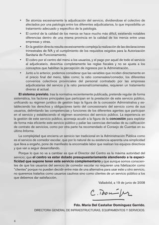 •	   Se atomiza excesivamente la adjudicación del servicio, dividiendose el colectivo de
         afectados por una patología entre los diferentes adjudicatarios, lo que imposibilita un
         tratamiento adecuado y específico de la patología.
    •	   El control de la calidad de los menús se hace mucho más difícil, existiendo notables
         diferencias dentro de una misma provincia en la calidad de los menús entre unas
         empresas y otras.
    •	   En la gestión directa resulta excesivamente compleja la realización de las declaraciones
         trimestrales de IVA y el cumplimiento de los requisitos exigidos para la Autorización
         Sanitaria de Funcionamiento.
    •	   El cobro por el centro del menú a los usuarios, y el pago por aquél de todo el servicio
         al adjudicatario, desvirtúa completamente las reglas fiscales y no se ajusta a los
         conceptos que habilitan la percepción de ingresos por la Administración.
    •	   Junto a lo anterior, podemos considerar que las variables que inciden directamente en
         el precio final del menú, tales como; la ratio comensales/comedor, los diferentes
         convenios colectivos provinciales del personal contratado por las empresas
         adjudicatarias del servicio y la ratio personal/comensales, requieren un tratamiento
         diverso al actual.
    El sistema previsto, tras la normativa recientemente publicada, pretende regular de forma
sistemática, los factores principales que participan en la prestación de este servicio público,
unificando su régimen jurídico de gestión bajo la figura de la concesión Administrativa y es-
tableciendo los derechos y obligaciones tanto del concesionario del servicio como de sus
usuarios, delimitando las competencias y funciones de los diferentes agentes que participan
en el servicio y estableciendo el régimen económico del servicio público. La experiencia en
la gestión de este servicio público, aconseja acudir a la figura de la concesión para explotar
de forma más eficiente este servicio público y paliar las carencias derivadas de su calificación
de contrato de servicios, como por otra parte ha recomendado el Consejo de Cuentas en su
último Informe.
   La complejidad que encierra un servicio tan tradicional en la Administración Pública como
es el servicio de comedor escolar, que por lo natural de su existencia aparenta una simplicidad
que lleva a engaño, pone de manifiesto la encomiable labor que realizan los equipos directivos
y que van a seguir desarrollando.
    Porque lo que no va a cambiar es que el Director del Centro es la máxima autoridad del
servicio; que el centro va estar dotado presupuestariamente atendiendo a la especi-
ficidad que supone tener este servicio complementario y que aunque somos conscien-
tes de que los usuarios del servicio de comedor escolar no requieren una fidelización como
“clientes” porque no pueden decidir entre más de una alternativa para usar este u otro servicio,
no queremos tratarlos como usuarios cautivos sino como clientes de un servicio público a los
que debemos dar satisfacción.
                                                              Valladolid, a 19 de junio de 2008




                                            Fdo. María Del Castañar Domínguez Garrido,
               DIRECTORA GENERAL DE INFRAESTRUCTURAS, EQUIPAMIENTOS Y SERVICIOS.


4
 