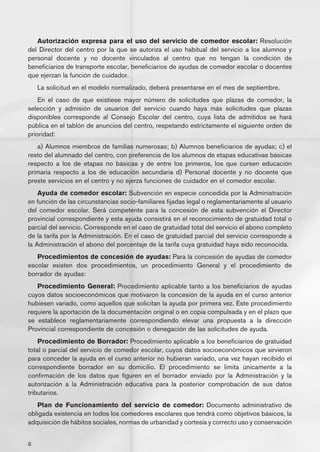 Autorización expresa para el uso del servicio de comedor escolar: Resolución
del Director del centro por la que se autoriza el uso habitual del servicio a los alumnos y
personal docente y no docente vinculados al centro que no tengan la condición de
beneficiarios de transporte escolar, beneficiarios de ayudas de comedor escolar o docentes
que ejerzan la función de cuidador.
    La solicitud en el modelo normalizado, deberá presentarse en el mes de septiembre.
    En el caso de que existiese mayor número de solicitudes que plazas de comedor, la
selección y admisión de usuarios del servicio cuando haya más solicitudes que plazas
disponibles corresponde al Consejo Escolar del centro, cuya lista de admitidos se hará
pública en el tablón de anuncios del centro, respetando estrictamente el siguiente orden de
prioridad:
   a) Alumnos miembros de familias numerosas; b) Alumnos beneficiarios de ayudas; c) el
resto del alumnado del centro, con preferencia de los alumnos de etapas educativas básicas
respecto a los de etapas no básicas y de entre los primeros, los que cursen educación
primaria respecto a los de educación secundaria d) Personal docente y no docente que
preste servicios en el centro y no ejerza funciones de cuidador en el comedor escolar.
    Ayuda de comedor escolar: Subvención en especie concedida por la Administración
en función de las circunstancias socio-familiares fijadas legal o reglamentariamente al usuario
del comedor escolar. Será competente para la concesión de esta subvención el Director
provincial correspondiente y esta ayuda consistirá en el reconocimiento de gratuidad total o
parcial del servicio. Corresponde en el caso de gratuidad total del servicio el abono completo
de la tarifa por la Administración. En el caso de gratuidad parcial del servicio corresponde a
la Administración el abono del porcentaje de la tarifa cuya gratuidad haya sido reconocida.
   Procedimientos de concesión de ayudas: Para la concesión de ayudas de comedor
escolar existen dos procedimientos, un procedimiento General y el procedimiento de
borrador de ayudas:
   Procedimiento General: Procedimiento aplicable tanto a los beneficiarios de ayudas
cuyos datos socioeconómicos que motivaron la concesión de la ayuda en el curso anterior
hubiesen variado, como aquellos que solicitan la ayuda por primera vez. Este procedimiento
requiere la aportación de la documentación original o en copia compulsada y en el plazo que
se establece reglamentariamente correspondiendo elevar una propuesta a la dirección
Provincial correspondiente de concesión o denegación de las solicitudes de ayuda.
    Procedimiento de Borrador: Procedimiento aplicable a los beneficiarios de gratuidad
total o parcial del servicio de comedor escolar, cuyos datos socioeconómicos que sirvieron
para conceder la ayuda en el curso anterior no hubieran variado, una vez hayan recibido el
correspondiente borrador en su domicilio. El procedimiento se limita únicamente a la
confirmación de los datos que figuren en el borrador enviado por la Administración y la
autorización a la Administración educativa para la posterior comprobación de sus datos
tributarios.
   Plan de Funcionamiento del servicio de comedor: Documento administrativo de
obligada existencia en todos los comedores escolares que tendrá como objetivos básicos, la
adquisición de hábitos sociales, normas de urbanidad y cortesía y correcto uso y conservación


6
 