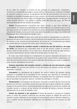 de los útiles de comedor, el fomento de las actitudes de colaboración, solidaridad y
convivencia y el desarrollo psicológico, social y afectivo de los alumnos mediante actividades
de expresión artística y corporal. La aprobación del Plan de funcionamiento del servicio de




                                                                                                    GLOSARIO
comedor se entenderá otorgada para el curso escolar y se renovará automáticamente si no
varían los requisitos que dieron lugar a su otorgamiento, correspondiendo a la dirección del
centro docente informar a los padres y madres, antes del inicio del curso, del Plan de
funcionamiento del servicio escolar de comedor.
    Tarifa: Contraprestación económica por menú servido a que tiene derecho el
concesionario. Su importe será aprobado por la Administración con carácter previo al inicio
del curso escolar. En la tarifa no se incluirán los costes del personal vinculado laboralmente
a la Junta de Castilla y León que en todo caso serán financiados con cargo a los créditos del
Presupuesto de la Comunidad de Castilla y León.
   Abono de la Tarifa: El abono de la tarifa de los alumnos transportados con derecho a
gratuidad del servicio de comedor y de los beneficiarios de ayudas total y parcial del servicio,
se realizará a mes vencido previa presentación de factura por el concesionario que deberá
ser conformada por el director del centro quien ordenará su pago.
   Usuario habitual de comedor escolar a efectos de uso del servicio y de pago
de tarifa: Los alumnos que, autorizados para el uso del servicio, reciben la prestación
durante todos los días lectivos o en su caso uno o varios días de forma fija cada semana y
con previa determinación del día o días de la semana que va a hacer uso.
    En todo caso tienen siempre la consideración de usuarios habituales del servicio los
alumnos transportados y los beneficiarios de ayudas total o parcial. Podrá establecerse, una
tarifa del menú escolar inferior a los usuarios habituales del servicio, que el que se establezca
a los usuarios esporádicos del servicio.
   Usuario esporádico del comedor escolar a efectos de uso del servicio y pago
de la tarifa: Los alumnos que soliciten el uso del servicio de comedor escolar de forma
esporádica o puntual.
   Concesión: La contratación de la gestión del servicio público de comedor escolar
adoptará la modalidad de la concesión en los términos que determine la normativa de
contratación de las Administraciones Públicas, no pudiendo tener los respectivos contratos
que se suscriban una duración superior, incluidas las prórrogas, a 10 años.
    Financiación: La Consejería de Educación, financiará el importe de los menús de los
alumnos con derecho a gratuidad y del personal docente que tenga la condición de cuidador,
el pago de las gratificaciones al personal docente que ejerza las funciones de cuidador del
comedor escolar y el abono de las nóminas del personal de cocina y servicio vinculado
laboralmente con la Junta de Castilla y León.
   Centro de atención a los usuarios: El centro de atención a usuarios se configura
como un centro de contacto multicanal que permitirá mejorar la calidad del servicio de
comedor escolar, utilizando las tecnologías de comunicación para la atención telefónica y
para la gestión de las demandas realizadas por vía telemática por los usuarios de este
servicio.


                                                                                               7
 