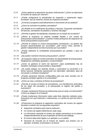 5.1.6 ¿Cómo gestiona la adquisición de obras multivolumen? ¿Cómo se selecciona
el número de copias por volumen?
5.1.7 ¿Puede configurarse la periodicidad de recepción y reclamación según
proveedor, tipo de material y fechas de recepción previstas?
5.1.8 ¿Controla el programa automáticamente el vencimiento de los pedidos?
5.1.9 ¿Cómo se controlan los pedidos cancelados?
5.1.10 ¿Es flexible en la modificación de pedidos y facturas, incluyendo cancelación
de facturas, cancelación de pedidos y reversión del pago?
5.1.11 ¿Permite la gestión de desiderata, enlazada con el módulo de circulación?
5.1.12 ¿Ofrece el programa un sistema contable flexible y con control de
presupuestos personalizable? ¿Cuántos niveles jerárquicos de asignación de
fondo presupuestario proporciona?
5.1.13 ¿Permite el sistema el control presupuestario centralizado y la gestión del
proceso descentralizada por sucursales? ¿Del mismo modo, permite la
gestión independiente de todo el proceso por sucursales?
5.1.14 ¿Puede realizarse la contabilidad presupuestaria por partidas y tipos de
fondos?
5.1.15 ¿Se pueden mantener diversos presupuestos? ¿Cómo?
5.1.16 ¿El programa realiza el control automático de disponibilidad de presupuestos,
desglosando cantidades gastadas y comprometidas?
5.1.17 ¿Cómo se gestiona el cierre del ejercicio? ¿Qué posibilidades hay de
transferir cantidades comprometidas y disponibles?
5.1.18 ¿Se puede trabajar con distintas divisas y automatizar la conversión a la
divisa nacional, facilitando operaciones con decimales, redondeos, tipos de
conversión y símbolos monetarios?
5.1.19 ¿Pueden generarse facturas configurables para que sean acordes con el
programa contable vigente en la universidad?
5.1.20 ¿Cómo se crea y mantiene el fichero de proveedores?
5.1.21 ¿Permite el acceso al fichero de proveedores, con transferencia automática
de los datos del proveedor y el presupuesto al registro del pedido o
suscripción?
5.1.22 ¿Pueden mantenerse ficheros de instituciones para el canje o el intercambio?
¿Cómo se integran en el módulo?
5.1.23 ¿Puede mantenerse información sobre cada título obtenido mediante canje,
incluyendo con qué institución o instituciones, y a cambio de qué otro título o
títulos?
5.1.24 ¿Proporciona el programa la asignación automática del número de registro
(accesion number) con los siguientes requisitos?:
• Asignación correlativa para toda la institución.
• Un número de registro diferente por cada copia.
• La información asociada al número de registro permanece en el sistema
independientemente de que el ejemplar se elimine del catálogo.
• El número debe estar ligado a un ejemplar y a un pedido.
• Opciones de consulta por el número de registro que enlacen con el
ejemplar, el pedido, el proveedor y la factura.
Cuestionario Pág. 10
 