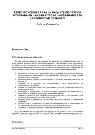 ESPECIFICACIONES PARA UN PAQUETE DE GESTIÓN
INTEGRADA EN LAS BIBLIOTECAS UNIVERSITARIAS DE
LA COMUNIDAD DE MADRID
Guía de Evaluación
Introducción
Criterios generales de valoración
En esta guía de valoración se organizan los aspectos puntuables del programa en
torno a nueve grandes criterios, que naturalmente son muy generales en su mayor parte.
A diferencia del cuestionario de especificaciones, la agrupación no se basa en la
estructura de módulos del programa que manejamos habitualmente, sino en la relación de
cada apartado con uno de los siguientes objetivos o criterios de calidad generales:
1. Completitud, modularidad e integración: el programa debe permitir el más alto nivel
de automatización, incluyendo soporte para el mayor número de funciones y tareas
de gestión de la biblioteca.
2. Estandarización y facilidad para la integración con otros sistemas o servicios de
información.
3. Fiabilidad de la empresa, alta disponibilidad y bajos requerimientos de
mantenimiento del sistema.
4. Orientación a internet / intranet, incluyendo el soporte a las nuevas herramientas y
estándares de la red.
5. Flexibilidad y adaptabilidad: se busca la mayor capacidad de configuración y
adaptación del programa a los usos y necesidades locales.
6. Orientación al usuario final: facilidad de uso y soporte para la comunicación con el
usuario de la biblioteca de la forma más amplia.
7. Facilidad para la generación de informes, productos impresos y estadísticas
completas.
8. Facilidad para la cooperación: inclusión de herramientas para la interconexión de
los sistemas en el consorcio de bibliotecas universitarias de Madrid.
9. Calidad de la migración desde los sistemas actualmente instalados.
Hay que advertir que la asignación de algunos de los puntos a uno u otro criterio
general es discutible. Lógicamente el uso de un cierto estándar facilita la cooperación, etc.
Puntuación
Guía de evaluación Pág. 17
 