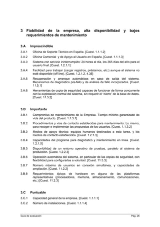 3 Fiabilidad de la empresa, alta disponibilidad y bajos
requerimientos de mantenimiento
3.A Imprescindible
3.A.1 Oficina de Soporte Técnico en España. [Cuest. 1.1.1.2]
3.A.2 Oficina Comercial y de Apoyo al Usuario en España. [Cuest. 1.1.1.3]
3.A.3 Sistema con servicio ininterrumpido: 24 horas al día, los 365 días del año para el
usuario final. [Cuest. 1.2.1.1]
3.A.4 Facilidad para trabajar (cargar registros, préstamos, etc.) aunque el sistema no
esté disponible (off line). [Cuest. 1.2.1.2, 4.35]
3.A.5 Recuperación y arranque automáticos en caso de caída del sistema.
Mecanismos de diagnóstico pre-fallo y de análisis de fallo incorporados. [Cuest.
11.5.1]
3.A.6 Herramientas de copia de seguridad capaces de funcionar de forma concurrente
con la explotación normal del sistema, sin requerir el “cierre” de la base de datos.
[Cuest. 11.5.2]
3.B Importante
3.B.1 Compromiso de mantenimiento de la Empresa. Tiempo mínimo garantizado de
vida del producto. [Cuest. 1.1.3.1]
3.B.2 Procedimientos y vías de contacto establecidas para mantenimiento. Lo mismo,
para recoger e implementar las propuestas de los usuarios. [Cuest. 1.1.3.2]
3.B.3 Medios de apoyo técnico: equipos humanos destinados a esta tarea, y los
medios de contacto establecidos. [Cuest. 1.2.1.3]
3.B.4 Capacidades del programa para diagnóstico y mantenimiento en línea. [Cuest.
1.2.1.5]
3.B.5 Disponibilidad de un entorno operativo de pruebas, paralelo al sistema de
producción. [Cuest. 1.2.2.3]
3.B.6 Operación automática del sistema, en particular de las copias de seguridad, con
flexibilidad para configurarlas a voluntad. [Cuest. 11.5.3]
3.B.7 Número máximo de usuarios en conexión simultánea, y capacidades de
ampliación. [Cuest. 11.2.2]
3.B.8 Requerimientos típicos de hardware en alguna de las plataformas
representativas (procesadores, memoria, almacenamiento, comunicaciones,
etc.) [Cuest. 11.2.3]
3.C Puntuable
3.C.1 Capacidad general de la empresa. [Cuest. 1.1.1.1]
3.C.2 Número de instalaciones. [Cuest. 1.1.1.4]
Guía de evaluación Pág. 26
 