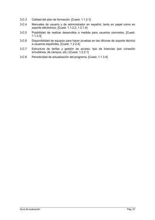 3.C.3 Calidad del plan de formación. [Cuest. 1.1.2.1]
3.C.4 Manuales de usuario y de administrador en español, tanto en papel como en
soporte electrónico. [Cuest. 1.1.2.2, 1.2.1.4]
3.C.5 Posibilidad de realizar desarrollos a medida para usuarios concretos. [Cuest.
1.1.3.3]
3.C.6 Disponibilidad de equipos para hacer pruebas en las oficinas de soporte técnico
a usuarios españoles. [Cuest. 1.2.2.4]
3.C.7 Estructura de tarifas y gestión de acceso: tipo de licencias (por conexión
simultánea, de campus, etc.) [Cuest. 1.2.2.1]
3.C.8 Periodicidad de actualización del programa. [Cuest. 1.1.3.4]
Guía de evaluación Pág. 27
 