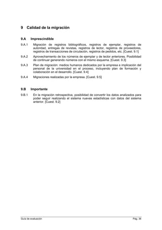 9 Calidad de la migración
9.A Imprescindible
9.A.1 Migración de registros bibliográficos, registros de ejemplar, registros de
autoridad, entregas de revistas, registros de lector, registros de proveedores,
registros de transacciones de circulación, registros de pedidos, etc. [Cuest. 9.1]
9.A.2 Aprovechamiento de los números de ejemplar y de lector anteriores. Posibilidad
de continuar generando números con el mismo esquema. [Cuest. 9.3]
9.A.3 Plan de migración: medios humanos dedicados por la empresa e implicación del
personal de la universidad en el proceso, incluyendo plan de formación y
colaboración en el desarrollo. [Cuest. 9.4]
9.A.4 Migraciones realizadas por la empresa. [Cuest. 9.5]
9.B Importante
9.B.1 En la migración retrospectiva, posibilidad de convertir los datos analizados para
poder seguir realizando el sistema nuevas estadísticas con datos del sistema
anterior. [Cuest. 9.2]
Guía de evaluación Pág. 36
 