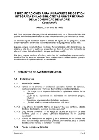 ESPECIFICACIONES PARA UN PAQUETE DE GESTIÓN
INTEGRADA EN LAS BIBLIOTECAS UNIVERSITARIAS
DE LA COMUNIDAD DE MADRID
Cuestionario
(Madrid, 24 de junio de 1998)
Por favor, responda a las preguntas de este cuestionario de la forma más completa
posible, incluyendo todas las explicaciones complementarias que considere de interés.
Si necesita alguna aclaración sobre el sentido de alguna de las preguntas, puede
dirigirse por correo electrónico, haciendo referencia a la pregunta de que se trate.
Exprese siempre con claridad qué módulos o funcionalidades están disponibles en su
sistema a día de hoy y cuáles se encuentran en fase de desarrollo, indicando los
plazos previstos de implementación siempre que le sea posible.
Por favor, procure mantener el orden y estructura del cuestionario en sus respuestas.
Añada al final los aspectos relevantes de su producto que considere que han quedado
insuficientemente representados en el cuestionario.
1 REQUISITOS DE CARÁCTER GENERAL
1.1 De la Empresa
1.1.1 Información General
1.1.1.1 Nombre de la empresa y condiciones generales: número de personas,
cualificación profesional y números días/hombre dedicados al producto.
• ¿Se incluye con el programa la Instalación y puesta en marcha de los
equipos?
• ¿Cuál es su experiencia en actividades de conversión (mapeo,
estudio)?
• Relación de empresas subcontratadas y sus tareas.
• ¿Se dedica la Empresa exclusivamente a bibliotecas?
1.1.1.2 ¿Hay Oficina de Soporte Técnico en España? En caso contrario, ¿desde
dónde se da el soporte técnico a clientes españoles?
1.1.1.3 ¿Hay Oficina Comercial y de Apoyo al Usuario en España? En caso
contrario, ¿cuál es la Oficina Comercial responsable de los Usuarios
españoles?
1.1.1.4 Número de instalaciones en España y en el extranjero, en los últimos tres
años, indicado el tipo de bibliotecas (públicas, universitarias, etc.), el tamaño
de estas instalaciones y el número de licencias.
1.1.2 Plan de formación y Manuales
Cuestionario Pág. 2
 