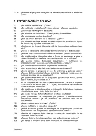 1.2.3.3 ¿Mantiene el programa un registro de transacciones utilizable a efectos de
control?
2 ESPECIFICACIONES DEL OPAC
2.1 ¿Es definible y rediseñable? ¿Cómo?
2.2 ¿Es multilingüe y multialfabeto? Indique idiomas y alfabetos soportados.
2.3 ¿Dispone de Interfaz gráfico de usuario?
2.4 ¿Es accesible mediante interfaz WWW? ¿Con qué restricciones?
2.5 ¿Se ofrece ayuda sensible al contexto?
2.6 ¿Son las ayudas definibles por la biblioteca? ¿Cómo?
2.7 ¿La búsqueda es ciega, es decir, convierte mayúsculas y minúsculas, ignora
los diacríticos y signos de puntuación, etc.?
2.8 ¿Cuáles son los tipos de búsqueda estándar (secuenciales, palabras-clave,
etc.)?
2.9 ¿Puede el bibliotecario-administrador definir diferentes tipos de búsqueda?
2.10 ¿Pueden seleccionarse distintos niveles de búsqueda (sencilla y avanzada)?
2.11 ¿Es posible realizar búsquedas sobre el fichero de autoridades y sobre el
registro bibliográfico a través de campos establecidos por la biblioteca?
2.12 ¿Es posible realizar búsquedas secuenciales y multilingües en
encabezamientos y subencabezamientos asistidas por tesauros?
2.13 ¿Se pueden usar truncamientos y operadores booleanos?
2.14 ¿Hay acceso directo a los índices en las búsquedas (browsing)?
2.15 ¿Cómo controla el programa el uso de sinónimos y palabras vacías?
¿Pueden definirse distintas listas de sinónimos y palabras vacías según los
índices o idiomas a los que se apliquen?
2.16 ¿Es posible utilizar filtros en las búsquedas: por ubicación, fechas, idioma,
tipo de material, disponibilidad, etc.?
2.17 En las búsquedas secuenciales por encabezamientos, ¿ordena el programa
correctamente las fechas (a.C., d.C., siglos), incluyendo la combinación de
números arábigos y romanos?
2.18 ¿Es posible que la biblioteca defina la ordenación de la lista de resultados
obtenida (autor, autor + título, fecha, tipo, etc.)?
2.19 ¿Es posible navegar de forma flexible en la lista de resultados?
2.20 ¿Qué posibilidades de navegación por palabras o encabezamientos
relacionados ofrecen? ¿Y por proximidad de ubicación física de los
documentos?
2.21 ¿Incorpora técnicas de hipertexto? ¿Cuáles?
2.22 ¿Puede reutilizarse el historial de búsqueda?
2.23 ¿Puede el usuario guardar las estrategias de búsqueda para utilizarla en
otras sesiones, con independencia de la definición de perfiles?
2.24 ¿Permite el programa definir diversos formatos de visualización de los
resultados de la búsqueda?
2.25 ¿Pueden definirse formatos específicos para grabar/descargar registros?
2.26 ¿Se incluye la opción de envío de los resultados por correo electrónico?
Cuestionario Pág. 4
 