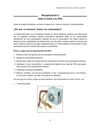 Mantenimiento preventivo y correctivo para PCs
Recapitulación 3
Dale un baño a tu CPU
Antes de realizar la práctica, se hará un repaso de lo visto en la lección correspondiente.
¿Por qué es necesario limpiar una computadora?
La mezcla del polvo con el ambiente húmedo en casos extremos ocasiona que éste pueda
ser un magnífico conductor eléctrico provocando pequeñas fallas en los componentes
electrónicos de una computadora; además de que la acumulación del mismo reduce la
eficiencia de los ventiladores de enfriamiento, por otra parte, el polvo cuando se acumula de
forma uniforme sobre los circuitos integrados forma un manto aislante el cual retiene el calor
provocando que los circuitos disminuyan su rendimiento.
Pasos a seguir para el desensamble del CPU:
1. Revise la fecha de garantía de la computadora antes de abrirla.
2. Apague la computadora personal.
3. Desconecte el cable de energía antes de manipular en el interior de la computadora personal.
4. Identifique el tipo de tornillería o mecanismo de fijación de la tapa del CPU, para poder
tener acceso a los componentes internos.
5. Colóquese la pulsera antiestática.
6. Retire la tornilleria una vez que ya identificó el tipo y márquela para que no se confunda
con los que se utilizan para fijar las tarjetas de expansión.
Una vez que ya se retiró la tapa es bueno identificar los componentes a la vista, como lo son:
1. Fuente de poder.
21
 