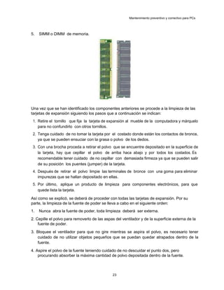 Mantenimiento preventivo y correctivo para PCs
5. SIMM o DIMM de memoria.
Una vez que se han identificado los componentes anteriores se procede a la limpieza de las
tarjetas de expansión siguiendo los pasos que a continuación se indican:
1. Retire el tornillo que fija la tarjeta de expansión al mueble de la computadora y márquelo
para no confundirlo con otros tornillos.
2. Tenga cuidado de no tomar la tarjeta por el costado donde están los contactos de bronce,
ya que se pueden ensuciar con la grasa o polvo de los dedos.
3. Con una brocha proceda a retirar el polvo que se encuentre depositado en la superficie de
la tarjeta, hay que cepillar el polvo de arriba haca abajo y por todos los costados. Es
recomendable tener cuidado de no cepillar con demasiada firmeza ya que se pueden salir
de su posición los puentes (jumper) de la tarjeta.
4. Después de retirar el polvo limpie las terminales de bronce con una goma para eliminar
impurezas que se hallan depositado en ellas.
5. Por último, aplique un producto de limpieza para componentes electrónicos, para que
quede lista la tarjeta.
Así como se explicó, se deberá de proceder con todas las tarjetas de expansión. Por su
parte, la limpieza de la fuente de poder se lleva a cabo en el siguiente orden:
1. Nunca abra la fuente de poder, toda limpieza deberá ser externa.
2. Cepille el polvo para removerlo de las aspas del ventilador y de la superficie externa de la
fuente de poder.
3. Bloquee el ventilador para que no gire mientras se aspira el polvo, es necesario tener
cuidado de no utilizar objetos pequeños que se puedan quedar atrapados dentro de la
fuente.
4. Aspire el polvo de la fuente teniendo cuidado de no descuidar el punto dos, pero
procurando absorber la máxima cantidad de polvo depositada dentro de la fuente.
23
 