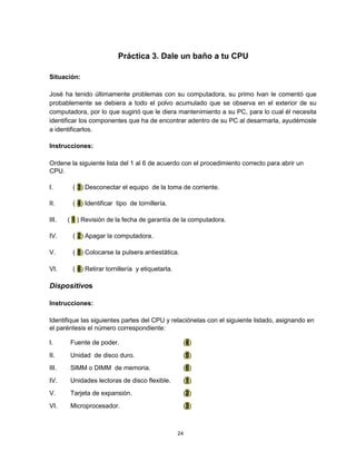 Práctica 3. Dale un baño a tu CPU
Situación:
José ha tenido últimamente problemas con su computadora, su primo Ivan le comentó que
probablemente se debiera a todo el polvo acumulado que se observa en el exterior de su
computadora, por lo que sugirió que le diera mantenimiento a su PC, para lo cual él necesita
identificar los componentes que ha de encontrar adentro de su PC al desarmarla, ayudémosle
a identificarlos.
Instrucciones:
Ordene la siguiente lista del 1 al 6 de acuerdo con el procedimiento correcto para abrir un
CPU.
I. ( 3) Desconectar el equipo de la toma de corriente.
II. ( 4) Identificar tipo de tornillería.
III. ( 1 ) Revisión de la fecha de garantía de la computadora.
IV. ( 2) Apagar la computadora.
V. ( 5) Colocarse la pulsera antiestática.
VI. ( 6) Retirar tornillería y etiquetarla.
Dispositivos
Instrucciones:
Identifique las siguientes partes del CPU y relaciónelas con el siguiente listado, asignando en
el paréntesis el número correspondiente:
I. Fuente de poder. (4)
II. Unidad de disco duro. (5)
III. SIMM o DIMM de memoria. (6)
IV. Unidades lectoras de disco flexible. (1)
V. Tarjeta de expansión. (2)
VI. Microprocesador. (3)
24
 