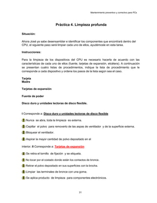 Mantenimiento preventivo y correctivo para PCs
Práctica 4. Limpieza profunda
Situación:
Ahora José ya sabe desensamblar e identificar los componentes que encontrará dentro del
CPU, el siguiente paso será limpiar cada uno de ellos, ayudémosle en esta tarea.
Instrucciones:
Para la limpieza de los dispositivos del CPU es necesario hacerla de acuerdo con las
características de cada uno de ellos (fuente, tarjetas de expansión, etcétera). A continuación
se presentan cuatro listas de procedimientos, indique la lista de procedimiento que le
corresponde a cada dispositivo y ordene los pasos de la lista según sea el caso.
Tarjeta
Madre
Tarjetas de expansión
Fuente de poder
Disco duro y unidades lectoras de disco flexible.
I Corresponde a: Disco duro y unidades lectoras de disco flexible
(1) Nunca se abra, toda la limpieza es externa.
(3) Cepillar el polvo para removerlo de las aspas de ventilador y de la superficie externa.
(2) Bloquear el ventilador.
(4) Aspirar la mayor cantidad de polvo depositado en el
interior. II Corresponde a: Tarjetas de expansión
(2) Se retira el tornillo de fijación y se etiqueta.
(1) No tocar por el costado donde están los contactos de bronce.
(3) Retirar el polvo depositado en sus superficies con la brocha.
(5) Limpiar las terminales de bronce con una goma.
(4) Se aplica producto de limpieza para componentes electrónicos.
31
 