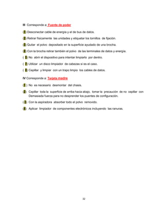 III Corresponde a: Fuente de poder
(1) Desconectar cable de energía y el de bus de datos.
(2) Retirar físicamente las unidades y etiquetar los tornillos de fijación.
(3) Quitar el polvo depositado en la superficie ayudado de una brocha.
(4) Con la brocha retirar también el polvo de las terminales de datos y energía.
( 5) No abrir el dispositivo para intentar limpiarlo por dentro.
( 7) Utilizar un disco limpiador de cabezas si es el caso.
( 6) Cepillar y limpiar con un trapo limpio los cables de datos.
IV Corresponde a: Tarjeta madre
(1 ) No es necesario desmontar del chasis.
(2) Cepillar toda la superficie de arriba hacia abajo, tomar la precaución de no cepillar con
Demasiada fuerza para no desprender los puentes de configuración.
( 3) Con la aspiradora absorber todo el polvo removido.
(4) Aplicar limpiador de componentes electrónicos incluyendo las ranuras.
32
 