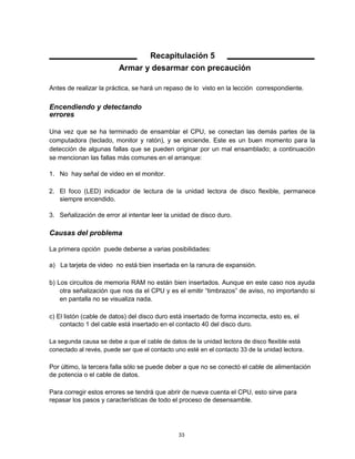 Recapitulación 5
Armar y desarmar con precaución
Antes de realizar la práctica, se hará un repaso de lo visto en la lección correspondiente.
Encendiendo y detectando
errores
Una vez que se ha terminado de ensamblar el CPU, se conectan las demás partes de la
computadora (teclado, monitor y ratón), y se enciende. Este es un buen momento para la
detección de algunas fallas que se pueden originar por un mal ensamblado; a continuación
se mencionan las fallas más comunes en el arranque:
1. No hay señal de video en el monitor.
2. El foco (LED) indicador de lectura de la unidad lectora de disco flexible, permanece
siempre encendido.
3. Señalización de error al intentar leer la unidad de disco duro.
Causas del problema
La primera opción puede deberse a varias posibilidades:
a) La tarjeta de video no está bien insertada en la ranura de expansión.
b) Los circuitos de memoria RAM no están bien insertados. Aunque en este caso nos ayuda
otra señalización que nos da el CPU y es el emitir “timbrazos” de aviso, no importando si
en pantalla no se visualiza nada.
c) El listón (cable de datos) del disco duro está insertado de forma incorrecta, esto es, el
contacto 1 del cable está insertado en el contacto 40 del disco duro.
La segunda causa se debe a que el cable de datos de la unidad lectora de disco flexible está
conectado al revés, puede ser que el contacto uno esté en el contacto 33 de la unidad lectora.
Por último, la tercera falla sólo se puede deber a que no se conectó el cable de alimentación
de potencia o el cable de datos.
Para corregir estos errores se tendrá que abrir de nueva cuenta el CPU, esto sirve para
repasar los pasos y características de todo el proceso de desensamble.
33
 