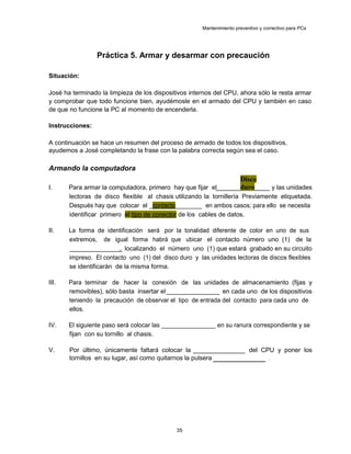 Mantenimiento preventivo y correctivo para PCs
Práctica 5. Armar y desarmar con precaución
Situación:
José ha terminado la limpieza de los dispositivos internos del CPU, ahora sólo le resta armar
y comprobar que todo funcione bien, ayudémosle en el armado del CPU y también en caso
de que no funcione la PC al momento de encenderla.
Instrucciones:
A continuación se hace un resumen del proceso de armado de todos los dispositivos,
ayudemos a José completando la frase con la palabra correcta según sea el caso.
Armando la computadora
I. Para armar la computadora, primero hay que fijar el
Disco
duro y las unidades
lectoras de disco flexible al chasis utilizando la tornillería Previamente etiquetada.
Después hay que colocar el _contacto________ en ambos casos; para ello se necesita
identificar primero el tipo de conector de los cables de datos.
II. La forma de identificación será por la tonalidad diferente de color en uno de sus
extremos, de igual forma habrá que ubicar el contacto número uno (1) de la
, localizando el número uno (1) que estará grabado en su circuito
impreso. El contacto uno (1) del disco duro y las unidades lectoras de discos flexibles
se identificarán de la misma forma.
III. Para terminar de hacer la conexión de las unidades de almacenamiento (fijas y
removibles), sólo basta insertar el en cada uno de los dispositivos
teniendo la precaución de observar el tipo de entrada del contacto para cada uno de
ellos.
IV. El siguiente paso será colocar las ________________ en su ranura correspondiente y se
fijan con su tornillo al chasis.
V. Por último, únicamente faltará colocar la del CPU y poner los
tornillos en su lugar, así como quitarnos la pulsera .
35
 