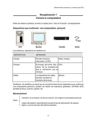 Mantenimiento preventivo y correctivo para PCs
Recapitulación 1
Conoce tu computadora
Antes de realizar la práctica, se hará un repaso de lo visto en la lección correspondiente.
Dispositivos que conforman una computadora personal
CPU Monitor Teclado Ratón
Los anteriores dispositivos se clasifican en:
DISPOSITIVOS DEFINICIÓN
Entrada Permiten introducir Ratón, teclado
información al CPU
Proceso Se encarga del control, flujo y CPU
cálculo de los resultados de
toda la información que se
introduce
Salida Los dispositivos de salida Monitor
permiten visualizar el
resultado del proceso
Periféricos. Un periférico es aquel que se encuentra fuera de los dispositivos que conforman
una computadora personal y pueden ser desde una impresora, graficador, CD-ROM, DVD,
pantalla de toque, scanner, joystick, etc.
Mantenimiento
Hardware: es la limpieza de todo el conjunto que integra la computadora personal.
Tipos
Lógico del sistema: esencialmente es para fines de optimización de espacio
lógico y uso de recursos del sistema operativo.
13
 