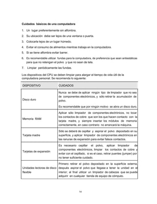 Cuidados básicos de una computadora
1. Un lugar preferentemente sin alfombra.
2. Su ubicación debe ser lejos de una ventana o puerta.
3. Colocarla lejos de un lugar húmedo.
4. Evitar el consumo de alimentos mientras trabaja en la computadora.
5. Si se tiene alfombra evitar barrer.
6. Es recomendable utilizar fundas para la computadora, de preferencia que sean antiestáticas
para que no retengan el polvo y que no sean de tela.
7. Limpiar periódicamente las fundas.
Los dispositivos del CPU se deben limpiar para alargar el tiempo de vida útil de la
computadora personal. Se recomienda lo siguiente:
DISPOSITIVO CUIDADOS
Nunca se debe de aplicar ningún tipo de limpiador que no sea
de componentes electrónicos, y sólo retirar la acumulación de
Disco duro polvo.
Es recomendable que por ningún motivo se abra un disco duro.
Aplicar sólo limpiador de componentes electrónicos, no tocar
Memoria RAM
los contactos de cobre que son los que hacen contacto con la
tarjeta madre, y siempre insertar los módulos de memoria
correctamente, en caso contrario no arrancará la máquina.
Sólo se deberá de cepillar y aspirar el polvo depositado en su
Tarjeta madre superficie, y aplicar limpiador de componentes electrónicos en
las ranuras de expansión para evitar falsos contactos.
Es necesario cepillar el polvo, aplicar limpiador de
Tarjetas de expansión
componentes electrónicos, limpiar los contactos de cobre y
evitar con el cepillado, si es el caso, retirar puentes (jumper) por
no tener suficiente cuidado.
Primero retirar el polvo depositado en la superficie externa,
Unidades lectoras de disco después aspirar el polvo que llegase a tener la unidad en el
flexible interior; al final utilizar un limpiador de cabezas que se puede
adquirir en cualquier tienda de equipo de cómputo.
14
 
