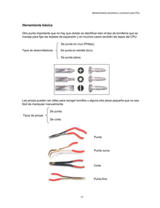 Mantenimiento preventivo y correctivo para PCs
Herramienta básica
Otro punto importante que no hay que olvidar es identificar bien el tipo de tornillería que se
maneja para fijar las tarjetas de expansión y en muchos casos también las tapas del CPU.
De punta en cruz (Philips).
Tipos de destornilladores De punta en estrella (torx).
De punta plana.
Las pinzas pueden ser útiles para recoger tornillos u alguna otra pieza pequeña que no sea
fácil de manipular manualmente.
De punta.
Tipos de pinzas
De corte.
Punta
Punta curva
Corte
Punta fina
17
 