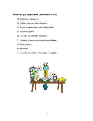 Materiales que se requieren para limpiar el CPU
a) Cepillos de cerdas duras.
b) Brochas, de preferencia antiestática.
c) Trapos, de preferencia que no suelten pelusa.
d) Isopos de algodón.
e) Limpiador de aplicación en espuma.
f) Limpiador de componentes electrónicos dieléctrico.
g) Aire comprimido.
h) Aspiradora.
i) Limpiador de unidades lectoras de 3 ½ pulgadas.
18
 
