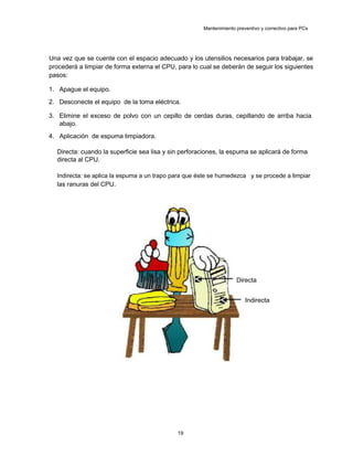 Mantenimiento preventivo y correctivo para PCs
Una vez que se cuente con el espacio adecuado y los utensilios necesarios para trabajar, se
procederá a limpiar de forma externa el CPU, para lo cual se deberán de seguir los siguientes
pasos:
1. Apague el equipo.
2. Desconecte el equipo de la toma eléctrica.
3. Elimine el exceso de polvo con un cepillo de cerdas duras, cepillando de arriba hacia
abajo.
4. Aplicación de espuma limpiadora.
Directa: cuando la superficie sea lisa y sin perforaciones, la espuma se aplicará de forma
directa al CPU.
Indirecta: se aplica la espuma a un trapo para que éste se humedezca y se procede a limpiar
las ranuras del CPU.
Directa
Indirecta
19
 