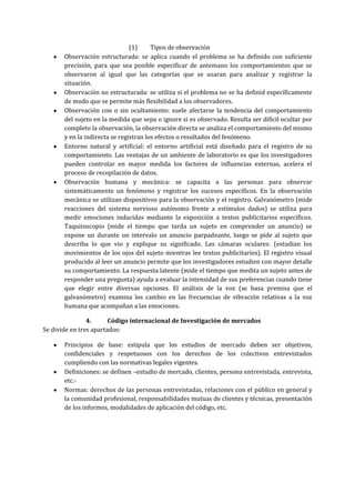 (1) Tipos de observación
Observación estructurada: se aplica cuando el problema se ha definido con suficiente
precisión, para que sea posible especificar de antemano los comportamientos que se
observaron al igual que las categorías que se usaran para analizar y registrar la
situación.
Observación no estructurada: se utiliza si el problema no se ha definid específicamente
de modo que se permite más flexibilidad a los observadores.
Observación con o sin ocultamiento: suele afectarse la tendencia del comportamiento
del sujeto en la medida que sepa o ignore si es observado. Resulta ser difícil ocultar por
completo la observación, la observación directa se analiza el comportamiento del mismo
y en la indirecta se registran los efectos o resultados del fenómeno.
Entorno natural y artificial: el entorno artificial está diseñado para el registro de su
comportamiento. Las ventajas de un ambiente de laboratorio es que los investigadores
pueden controlar en mayor medida los factores de influencias externas, acelera el
proceso de recopilación de datos.
Observación humana y mecánica: se capacita a las personas para observar
sistemáticamente un fenómeno y registrar los sucesos específicos. En la observación
mecánica se utilizan dispositivos para la observación y el registro. Galvanómetro (mide
reacciones del sistema nervioso autónomo frente a estímulos dados) se utiliza para
medir emociones inducidas mediante la exposición a textos publicitarios específicos.
Taquitoscopio (mide el tiempo que tarda un sujeto en comprender un anuncio) se
expone un durante un intervalo un anuncio parpadeante, luego se pide al sujeto que
describa lo que vio y explique su significado. Las cámaras oculares: (estudian los
movimientos de los ojos del sujeto mientras lee textos publicitarios). El registro visual
producido al leer un anuncio permite que los investigadores estudien con mayor detalle
su comportamiento. La respuesta latente (mide el tiempo que medita un sujeto antes de
responder una pregunta) ayuda a evaluar la intensidad de sus preferencias cuando tiene
que elegir entre diversas opciones. El análisis de la voz (se basa premisa que el
galvanómetro) examina los cambio en las frecuencias de vibración relativas a la voz
humana que acompañan a las emociones.
4. Código internacional de Investigación de mercados
Se divide en tres apartados:
Principios de base: estipula que los estudios de mercado deben ser objetivos,
confidenciales y respetuosos con los derechos de los colectivos entrevistados
cumpliendo con las normativas legales vigentes.
Definiciones: se definen –estudio de mercado, clientes, persona entrevistada, entrevista,
etc.-
Normas: derechos de las personas entrevistadas, relaciones con el público en general y
la comunidad profesional, responsabilidades mutuas de clientes y técnicas, presentación
de los informes, modalidades de aplicación del código, etc.
 